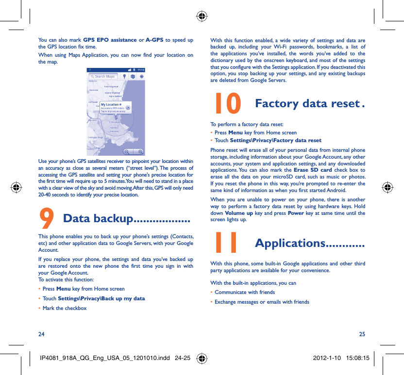 24 25You can also mark GPS EPO assistance or A-GPS to speed up the GPS location fix time.When using Maps Application, you can now find your location on the map.Use your phone’s GPS satellites receiver to pinpoint your location within an accuracy as close as several meters (“street level”). The process of accessing the GPS satellite and setting your phone&apos;s precise location for the first time will require up to 5 minutes. You will need to stand in a place with a clear view of the sky and avoid moving. After this, GPS will only need 20-40 seconds to identify your precise location.Data backup9   ..................This phone enables you to back up your phone’s settings (Contacts, etc) and other application data to Google Servers, with your Google Account. If you replace your phone, the settings and data you’ve backed up are restored onto the new phone the first time you sign in with your Google Account. To activate this function:Press •  Menu key from Home screenTouch •  Settings\Privacy\Back up my dataMark the checkbox• With this function enabled, a wide variety of settings and data are backed up, including your Wi-Fi passwords, bookmarks, a list of the applications you’ve installed, the words you’ve added to the dictionary used by the onscreen keyboard, and most of the settings that you configure with the Settings application. If you deactivated this option, you stop backing up your settings, and any existing backups are deleted from Google Servers.Factory data reset10   .To perform a factory data reset:Press •  Menu key from Home screenTouch •  Settings\Privacy\Factory data resetPhone reset will erase all of your personal data from internal phone storage, including information about your Google Account, any other accounts, your system and application settings, and any downloaded applications. You can also mark the Erase SD card check box to erase all the data on your microSD card, such as music or photos. If you reset the phone in this way, you’re prompted to re-enter the same kind of information as when you first started Android.When you are unable to power on your phone, there is another way to perform a factory data reset by using hardware keys. Hold down Volume up key and press Power key at same time until the screen lights up.Applications11   ............With this phone, some built-in Google applications and other third party applications are available for your convenience.With the built-in applications, you canCommunicate with friends• Exchange messages or emails with friends• IP4081_918A_QG_Eng_USA_05_1201010.indd   24-25IP4081_918A_QG_Eng_USA_05_1201010.indd   24-25 2012-1-10   15:08:152012-1-10   15:08:15