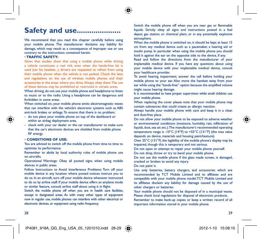 28 29Safety and use .....................We recommend that you read this chapter carefully before using your mobile phone. The manufacturer disclaims any liability for damage, which may result as a consequence of improper use or use contrary to the instructions contained herein.• TRAFFIC  SAFETY:Given that studies show that using a mobile phone while driving a vehicle constitutes a real risk, even when the hands-free kit is used (car kit, headset...), drivers are requested to refrain from using their mobile phone when the vehicle is not parked. Check the laws and regulations on the use of wireless mobile phones and their accessories in the areas where you drive. Always obey them. The use of these devices may be prohibited or restricted in certain areas.When driving, do not use your mobile phone and headphone to listen to music or to the radio. Using a headphone can be dangerous and forbidden in some areas.When switched on, your mobile phone emits electromagnetic waves that can interfere with the vehicle’s electronic systems such as ABS anti-lock brakes or airbags. To ensure that there is no problem:-  do not place your mobile phone on top of the dashboard or within an airbag deployment area,-  check with your car dealer or the car manufacturer to make sure that the car’s electronic devices are shielded from mobile phone RF energy.• CONDITIONS OF USE:You are advised to switch off the mobile phone from time to time to optimize its performance.Remember to abide by local authority rules of mobile phone use on aircrafts.Operational Warnings: Obey all posted signs when using mobile devices in public areas. Follow Instructions to Avoid Interference Problems: Turn off your mobile device in any location where posted notices instruct you to do so. In an aircraft, turn off your mobile device whenever instructed to do so by airline staff. If your mobile device offers an airplane mode or similar feature, consult airline staff about using it in flight.Switch the mobile phone off when you are in health care facilities, except in designated areas. As with many other types of equipment now in regular use, mobile phones can interfere with other electrical or electronic devices, or equipment using radio frequency.Switch the mobile phone off when you are near gas or flammable liquids. Strictly obey all signs and instructions posted in a fuel depot, gas station, or chemical plant, or in any potentially explosive atmosphere.When the mobile phone is switched on, it should be kept at least 15 cm from any medical device such as a pacemaker, a hearing aid or insulin pump. In particular when using the mobile phone you should hold it against the ear on the opposite side to the device, if any. Read and follow the directions from the manufacturer of your implantable medical device. If you have any questions about using your mobile device with your implantable medical device, consult your healthcare provider.To avoid hearing impairment, answer the call before holding your mobile phone to your ear. Also move the handset away from your ear while using the “hands-free” option because the amplified volume might cause hearing damage.It is recommended to have proper supervision while small children use your mobile phone.When replacing the cover please note that your mobile phone may contain substances that could create an allergic reaction.Always handle your mobile phone with care and keep it in a clean and dust-free place.Do not allow your mobile phone to be exposed to adverse weather or environmental conditions (moisture, humidity, rain, infiltration of liquids, dust, sea air, etc.). The manufacturer’s recommended operating temperature range is -10°C (14°F) to +55°C (131°F) (the max value depends on device, materials and housing paint/texture).Over 55°C (131°F) the legibility of the mobile phone’s display may be impaired, though this is temporary and not serious. Do not open or attempt to repair your mobile phone yourself.Do not drop, throw or try to bend your mobile phone.Do not use the mobile phone if the glass made screen, is damaged, cracked or broken to avoid any injury.Do not paint it.Use only batteries, battery chargers, and accessories which are recommended by TCT Mobile Limited and its affiliates and are compatible with your mobile phone model.TCT Mobile Limited and its affiliates disclaim any liability for damage caused by the use of other chargers or batteries.Your mobile phone should not be disposed of in a municipal waste. Please check local regulations for disposal of electronic products.Remember to make back-up copies or keep a written record of all important information stored in your mobile phone.IP4081_918A_QG_Eng_USA_05_1201010.indd   28-29IP4081_918A_QG_Eng_USA_05_1201010.indd   28-29 2012-1-10   15:08:152012-1-10   15:08:15