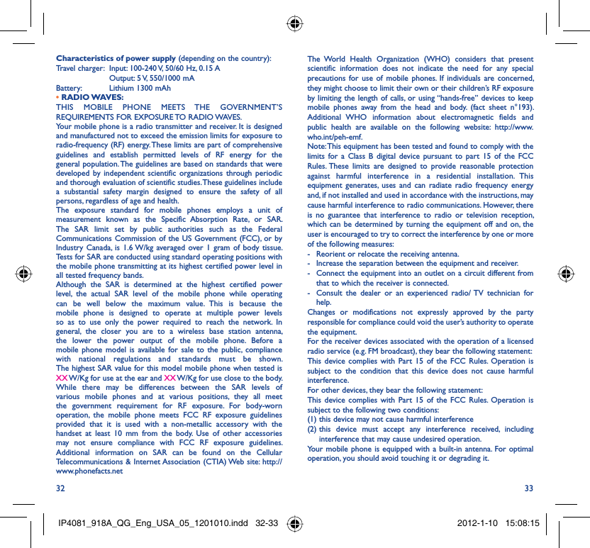 32 33Characteristics of power supply (depending on the country):Travel charger:  Input: 100-240 V, 50/60 Hz, 0.15 A  Output: 5 V, 550/1000 mA Battery:  Lithium 1300 mAh• RADIO WAVES:THIS MOBILE PHONE MEETS THE GOVERNMENT’S REQUIREMENTS FOR EXPOSURE TO RADIO WAVES.Your mobile phone is a radio transmitter and receiver. It is designed and manufactured not to exceed the emission limits for exposure to radio-frequency (RF) energy. These limits are part of comprehensive guidelines and establish permitted levels of RF energy for the general population. The guidelines are based on standards that were developed by independent scientific organizations through periodic and thorough evaluation of scientific studies. These guidelines include a substantial safety margin designed to ensure the safety of all persons, regardless of age and health.The exposure standard for mobile phones employs a unit of measurement known as the Specific Absorption Rate, or SAR. The SAR limit set by public authorities such as the Federal Communications Commission of the US Government (FCC), or by Industry Canada, is 1.6 W/kg averaged over 1 gram of body tissue. Tests for SAR are conducted using standard operating positions with the mobile phone transmitting at its highest certified power level in all tested frequency bands.Although the SAR is determined at the highest certified power level, the actual SAR level of the mobile phone while operating can be well below the maximum value. This is because the mobile phone is designed to operate at multiple power levels so as to use only the power required to reach the network. In general, the closer you are to a wireless base station antenna, the lower the power output of the mobile phone. Before a mobile phone model is available for sale to the public, compliance with national regulations and standards must be shown.The highest SAR value for this model mobile phone when tested is XX W/Kg for use at the ear and XX W/Kg for use close to the body. While there may be differences between the SAR levels of various mobile phones and at various positions, they all meet the government requirement for RF exposure. For body-worn operation, the mobile phone meets FCC RF exposure guidelines provided that it is used with a non-metallic accessory with the handset at least 10 mm from the body. Use of other accessories may not ensure compliance with FCC RF exposure guidelines.Additional information on SAR can be found on the Cellular Telecommunications &amp; Internet Association (CTIA) Web site: http://www.phonefacts.netThe World Health Organization (WHO) considers that present scientific information does not indicate the need for any special precautions for use of mobile phones. If individuals are concerned, they might choose to limit their own or their children’s RF exposure by limiting the length of calls, or using “hands-free” devices to keep mobile phones away from the head and body. (fact sheet n°193). Additional WHO information about electromagnetic fields and public health are available on the following website: http://www.who.int/peh-emf. Note: This equipment has been tested and found to comply with the limits for a Class B digital device pursuant to part 15 of the FCC Rules. These limits are designed to provide reasonable protection against harmful interference in a residential installation. This equipment generates, uses and can radiate radio frequency energy and, if not installed and used in accordance with the instructions, may cause harmful interference to radio communications. However, there is no guarantee that interference to radio or television reception, which can be determined by turning the equipment off and on, the user is encouraged to try to correct the interference by one or more of the following measures:-  Reorient or relocate the receiving antenna.-  Increase the separation between the equipment and receiver.-  Connect the equipment into an outlet on a circuit different from that to which the receiver is connected.-  Consult the dealer or an experienced radio/ TV technician for help.Changes or modifications not expressly approved by the party responsible for compliance could void the user’s authority to operate the equipment.For the receiver devices associated with the operation of a licensed radio service (e.g. FM broadcast), they bear the following statement:This device complies with Part 15 of the FCC Rules. Operation is subject to the condition that this device does not cause harmful interference.For other devices, they bear the following statement:This device complies with Part 15 of the FCC Rules. Operation is subject to the following two conditions:(1) this device may not cause harmful interference(2)  this device must accept any interference received, including interference that may cause undesired operation.Your mobile phone is equipped with a built-in antenna. For optimal operation, you should avoid touching it or degrading it.IP4081_918A_QG_Eng_USA_05_1201010.indd   32-33IP4081_918A_QG_Eng_USA_05_1201010.indd   32-33 2012-1-10   15:08:152012-1-10   15:08:15