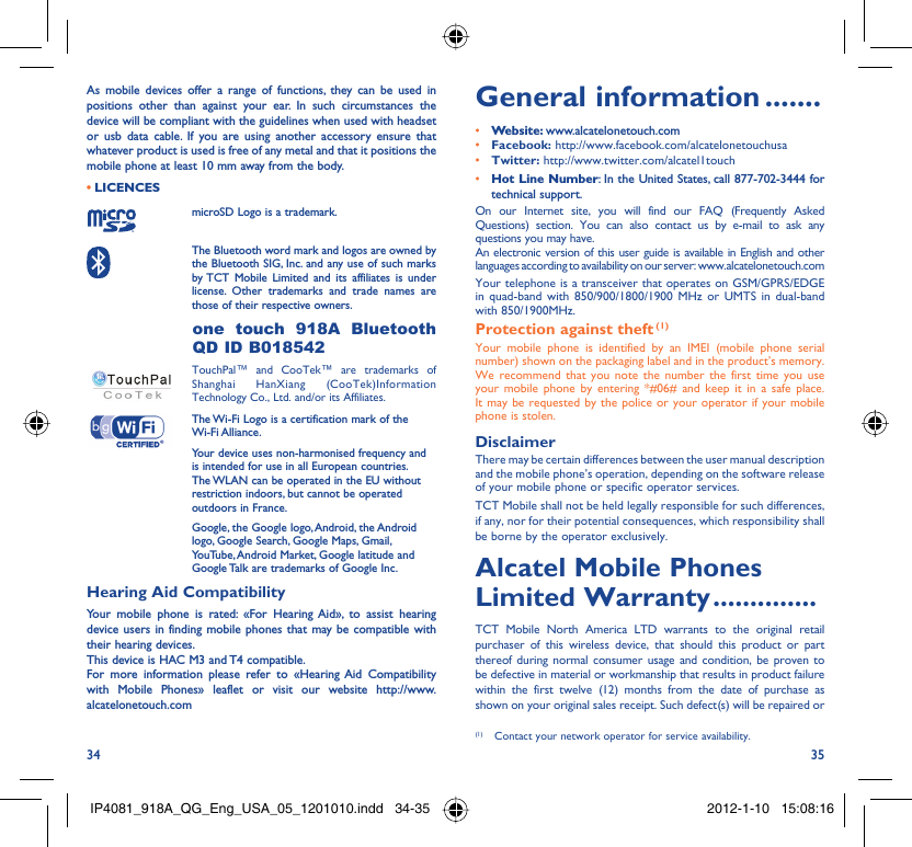 34 35As mobile devices offer a range of functions, they can be used in positions other than against your ear. In such circumstances the device will be compliant with the guidelines when used with headset or usb data cable. If you are using another accessory ensure that whatever product is used is free of any metal and that it positions the mobile phone at least 10 mm away from the body.LICENCES • microSD Logo is a trademark. The Bluetooth word mark and logos are owned by the Bluetooth SIG, Inc. and any use of such marks by TCT Mobile Limited and its affiliates is under license. Other trademarks and trade names are those of their respective owners.  one touch 918A Bluetooth QD ID B018542 TouchPal™ and CooTek™ are trademarks of Shanghai HanXiang (CooTek)Information Technology Co., Ltd. and/or its Affiliates. The Wi-Fi Logo is a certification mark of the Wi-Fi Alliance.Your device uses non-harmonised frequency and is intended for use in all European countries. The WLAN can be operated in the EU without restriction indoors, but cannot be operated outdoors in France.Google, the Google logo, Android, the Android logo, Google Search, Google Maps, Gmail, YouTube, Android Market, Google latitude and Google Talk are trademarks of Google Inc.Hearing Aid CompatibilityYour mobile phone is rated: «For Hearing Aid», to assist hearing device users in finding mobile phones that may be compatible with their hearing devices.This device is HAC M3 and T4 compatible.For more information please refer to «Hearing Aid Compatibility with Mobile Phones» leaflet or visit our website http://www.alcatelonetouch.comGeneral information .......• Website: www.alcatelonetouch.com• Facebook: http://www.facebook.com/alcatelonetouchusa• Twitter: http://www.twitter.com/alcatel1touch• Hot Line Number: In the United States, call 877-702-3444 for technical support.On our Internet site, you will find our FAQ (Frequently Asked Questions) section. You can also contact us by e-mail to ask any questions you may have. An electronic version of this user guide is available in English and other languages according to availability on our server: www.alcatelonetouch.comYour telephone is a transceiver that operates on GSM/GPRS/EDGE in quad-band with 850/900/1800/1900 MHz or UMTS in dual-band with 850/1900MHz.Protection against theft (1)Your mobile phone is identified by an IMEI (mobile phone serial number) shown on the packaging label and in the product’s memory. We recommend that you note the number the first time you use your mobile phone by entering *#06# and keep it in a safe place. It may be requested by the police or your operator if your mobile phone is stolen. DisclaimerThere may be certain differences between the user manual description and the mobile phone’s operation, depending on the software release of your mobile phone or specific operator services.TCT Mobile shall not be held legally responsible for such differences, if any, nor for their potential consequences, which responsibility shall be borne by the operator exclusively.Alcatel Mobile Phones Limited Warranty ..............TCT Mobile North America LTD warrants to the original retail purchaser of this wireless device, that should this product or part thereof during normal consumer usage and condition, be proven to be defective in material or workmanship that results in product failure within the first twelve (12) months from the date of purchase as shown on your original sales receipt. Such defect(s) will be repaired or (1)  Contact your network operator for service availability.IP4081_918A_QG_Eng_USA_05_1201010.indd   34-35IP4081_918A_QG_Eng_USA_05_1201010.indd   34-35 2012-1-10   15:08:162012-1-10   15:08:16