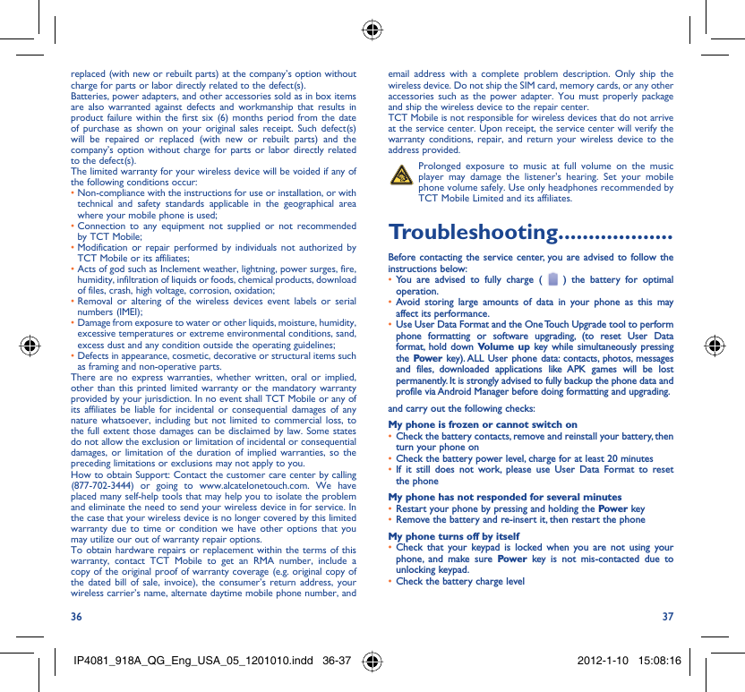 36 37replaced (with new or rebuilt parts) at the company’s option without charge for parts or labor directly related to the defect(s).Batteries, power adapters, and other accessories sold as in box items are also warranted against defects and workmanship that results in product failure within the first six (6) months period from the date of purchase as shown on your original sales receipt. Such defect(s) will be repaired or replaced (with new or rebuilt parts) and the company’s option without charge for parts or labor directly related to the defect(s).The limited warranty for your wireless device will be voided if any of the following conditions occur:•  Non-compliance with the instructions for use or installation, or with technical and safety standards applicable in the geographical area where your mobile phone is used;•  Connection to any equipment not supplied or not recommended by TCT Mobile;•  Modification or repair performed by individuals not authorized by TCT Mobile or its affiliates;•  Acts of god such as Inclement weather, lightning, power surges, fire, humidity, infiltration of liquids or foods, chemical products, download of files, crash, high voltage, corrosion, oxidation;•  Removal or altering of the wireless devices event labels or serial numbers (IMEI);•  Damage from exposure to water or other liquids, moisture, humidity, excessive temperatures or extreme environmental conditions, sand, excess dust and any condition outside the operating guidelines;•  Defects in appearance, cosmetic, decorative or structural items such as framing and non-operative parts.There are no express warranties, whether written, oral or implied, other than this printed limited warranty or the mandatory warranty provided by your jurisdiction. In no event shall TCT Mobile or any of its affiliates be liable for incidental or consequential damages of any nature whatsoever, including but not limited to commercial loss, to the full extent those damages can be disclaimed by law. Some states do not allow the exclusion or limitation of incidental or consequential damages, or limitation of the duration of implied warranties, so the preceding limitations or exclusions may not apply to you.How to obtain Support: Contact the customer care center by calling (877-702-3444) or going to www.alcatelonetouch.com. We have placed many self-help tools that may help you to isolate the problem and eliminate the need to send your wireless device in for service. In the case that your wireless device is no longer covered by this limited warranty due to time or condition we have other options that you may utilize our out of warranty repair options.To obtain hardware repairs or replacement within the terms of this warranty, contact TCT Mobile to get an RMA number, include a copy of the original proof of warranty coverage (e.g. original copy of the dated bill of sale, invoice), the consumer’s return address, your wireless carrier’s name, alternate daytime mobile phone number, and email address with a complete problem description. Only ship the wireless device. Do not ship the SIM card, memory cards, or any other accessories such as the power adapter. You must properly package and ship the wireless device to the repair center. TCT Mobile is not responsible for wireless devices that do not arrive at the service center. Upon receipt, the service center will verify the warranty conditions, repair, and return your wireless device to the address provided.   Prolonged exposure to music at full volume on the music player may damage the listener&apos;s hearing. Set your mobile phone volume safely. Use only headphones recommended by TCT Mobile Limited and its affiliates.Troubleshooting...................Before contacting the service center, you are advised to follow the instructions below:You are advised to fully charge ( •   ) the battery for optimal operation.Avoid storing large amounts of data in your phone as this may • affect its performance.Use User Data Format and the One Touch Upgrade tool to perform • phone formatting or software upgrading, (to reset User Data format, hold down Volume up key while simultaneously pressing the  Power key). ALL User phone data: contacts, photos, messages and files, downloaded applications like APK games will be lost permanently. It is strongly advised to fully backup the phone data and profile via Android Manager before doing formatting and upgrading.and carry out the following checks:My phone is frozen or cannot switch onCheck the battery contacts, remove and reinstall your battery, then • turn your phone on Check the battery power level, charge for at least 20 minutes• If it still does not work, please use User Data Format to reset • the phoneMy phone has not responded for several minutesRestart your phone by pressing and holding the •  Power keyRemove the battery and re-insert it, then restart the phone• My phone turns off by itselfCheck that your keypad is locked when you are not using your • phone, and make sure Power key is not mis-contacted due to unlocking keypad.Check the battery charge level• IP4081_918A_QG_Eng_USA_05_1201010.indd   36-37IP4081_918A_QG_Eng_USA_05_1201010.indd   36-37 2012-1-10   15:08:162012-1-10   15:08:16