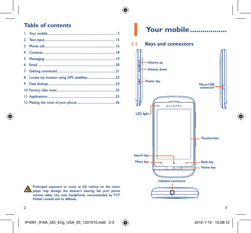 2 3Your mobile1   ..................Keys and connectors1.1 Back keyTouchscreenLED lightHome keyHeadset connectorMicro-USB connectorVolume upVolume downPower keyMenu keySearch key  Prolonged exposure to music at full volume on the music player may damage the listener&apos;s hearing. Set your phone volume safely. Use only headphones recommended by TCT Mobile Limited and its affiliates.Table of contents1 Your mobile ...................................................................................... 32 Text input ........................................................................................153 Phone call ........................................................................................164 Contacts .......................................................................................... 185 Messaging.........................................................................................196 Email ................................................................................................. 207 Getting connected ........................................................................ 218  Locate my location using GPS satellites ..................................239 Data backup ....................................................................................2410  Factory data reset .........................................................................2511 Applications ....................................................................................2512  Making the most of your phone ................................................ 26IP4081_918A_QG_Eng_USA_05_1201010.indd   2-3IP4081_918A_QG_Eng_USA_05_1201010.indd   2-3 2012-1-10   15:08:122012-1-10   15:08:12