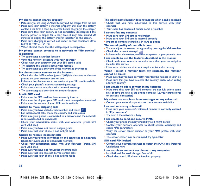 38 39My phone cannot charge properlyMake sure you are using an Alcatel battery and the charger from the box• Make sure your battery is inserted properly and clean the battery • contact if it’s dirty. It must be inserted before plugging in the chargerMake sure that your battery is not completely discharged; if the • battery power is empty for a long time, it may take around 20 minutes to display the battery charger indicator on the screen.Make sure charging is carried out under normal conditions (0°C  • (32°F) to +40°C (104°F))When abroad, check that the voltage input is compatible• My phone cannot connect to a network or “No service” is displayedTry connecting in another location• Verify the network coverage with your operator• Check with your operator that your SIM card is valid• Try selecting the available network(s) manually• Try connecting at a later time if the network is overloaded• My phone cannot connect to the InternetCheck that the IMEI number (press *#06#) is the same as the one • printed on your warranty card or boxMake sure that the internet access service of your SIM card is available• Check your phone&apos;s Internet connecting settings• Make sure you are in a place with network coverage• Try connecting at a later time or another location• Invalid SIM cardMake sure the SIM card has been correctly inserted• Make sure the chip on your SIM card is not damaged or scratched• Make sure the service of your SIM card is available• Unable to make outgoing callsMake sure you have dialed a valid number and touch •   For international calls, check the country and area codes• Make sure your phone is connected to a network, and the network • is not overloaded or unavailableCheck your subscription status with your operator (credit, SIM • card valid, etc.)Make sure you have not barred outgoing calls • Make sure that your phone is not in flight mode• Unable to receive incoming callsMake sure your phone is switched on and connected to a network • (check for overloaded or unavailable network)Check your subscription status with your operator (credit, SIM • card valid, etc.)Make sure you have not forwarded incoming calls • Make sure that you have not barred certain calls• Make sure that your phone is not in flight mode• The caller’s name/number does not appear when a call is receivedCheck that you have subscribed to this service with your • operatorYour caller has concealed his/her name or number• I cannot find my contactsMake sure your SIM card is not broken• Make sure your SIM card is inserted properly• Import all contacts stored in SIM card to phone• The sound quality of the calls is poorYou can adjust the volume during a call by pressing the •  Volume keyCheck the network strength • Make sure that the receiver, connector or speaker on your phone is clean• I am unable to use the features described in the manualCheck with your operator to make sure that your subscription • includes this serviceMake sure this feature does not require an Alcatel accessory• When I select a number from my contacts, the number cannot be dialedMake sure that you have correctly recorded the number in your file• Make sure that you have selected the country prefix when calling • a foreign countryI am unable to add a contact in my contactsMake sure that your SIM card contacts are not full; delete some • files or save the files in the phone contacts (i.e. your professional or personal directories)My callers are unable to leave messages on my voicemailContact your network operator to check service availability• I cannot access my voicemailMake sure your operator’s voicemail number is correctly entered • in “My numbers”Try later if the network is busy• I am unable to send and receive MMSCheck your phone memory availability as it might be full• Contact your network operator to check service availability and • check MMS parametersVerify the server center number or your MMS profile with your • operatorThe server center may be swamped, try again later• SIM card PIN lockedContact your network operator to obtain the PUK code (Personal • Unblocking Key)I am unable to connect my phone to my computerInstall Alcatel Android Manager first of all• Check that your USB driver is installed properly• IP4081_918A_QG_Eng_USA_05_1201010.indd   38-39IP4081_918A_QG_Eng_USA_05_1201010.indd   38-39 2012-1-10   15:08:162012-1-10   15:08:16