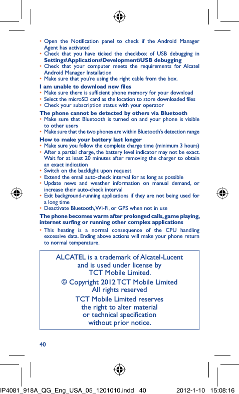 40Open the Notification panel to check if the Android Manager • Agent has activatedCheck that you have ticked the checkbox of USB debugging in • Settings\Applications\Development\USB debuggingCheck that your computer meets the requirements for Alcatel • Android Manager InstallationMake sure that you’re using the right cable from the box.• I am unable to download new filesMake sure there is sufficient phone memory for your download• Select the microSD card as the location to store downloaded files• Check your subscription status with your operator• The phone cannot be detected by others via BluetoothMake sure that Bluetooth is turned on and your phone is visible • to other usersMake sure that the two phones are within Bluetooth’s detection range• How to make your battery last longerMake sure you follow the complete charge time (minimum 3 hours)• After a partial charge, the battery level indicator may not be exact. • Wait for at least 20 minutes after removing the charger to obtain an exact indicationSwitch on the backlight upon request• Extend the email auto-check interval for as long as possible• Update news and weather information on manual demand, or • increase their auto-check intervalExit background-running applications if they are not being used for • a long timeDeactivate Bluetooth, Wi-Fi, or GPS when not in use• The phone becomes warm after prolonged calls, game playing, internet surfing or running other complex applicationsThis heating is a normal consequence of the CPU handling • excessive data. Ending above actions will make your phone return to normal temperature.ALCATEL is a trademark of Alcatel-Lucentand is used under license by TCT Mobile Limited.© Copyright 2012 TCT Mobile LimitedAll rights reservedTCT Mobile Limited reserves the right to alter material or technical specification without prior notice.IP4081_918A_QG_Eng_USA_05_1201010.indd   40IP4081_918A_QG_Eng_USA_05_1201010.indd   40 2012-1-10   15:08:162012-1-10   15:08:16