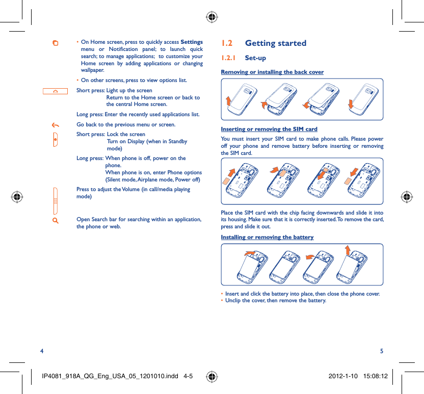 4 5On Home screen, press to quickly access •  Settings menu or Notification panel; to launch quick search; to manage applications;  to customize your Home screen by adding applications or changing wallpaper.On other screens, press to view options list.• Short press:  Light up the screenReturn to the Home screen or back to the central Home screen.Long press: Enter the recently used applications list.Go back to the previous menu or screen.Short press:  Lock the screenTurn on Display (when in Standby mode)Long press:  When phone is off, power on the phone.When phone is on, enter Phone options (Silent mode, Airplane mode, Power off)Press to adjust the Volume (in call/media playing mode)Open Search bar for searching within an application, the phone or web.Getting started1.2  Set-up1.2.1 Removing or installing the back cover Inserting or removing the SIM cardYou must insert your SIM card to make phone calls. Please power off your phone and remove battery before inserting or removing the SIM card.Place the SIM card with the chip facing downwards and slide it into its housing. Make sure that it is correctly inserted. To remove the card, press and slide it out.Installing or removing the batteryInsert and click the battery into place, then close the phone cover.• Unclip the cover, then remove the battery.• IP4081_918A_QG_Eng_USA_05_1201010.indd   4-5IP4081_918A_QG_Eng_USA_05_1201010.indd   4-5 2012-1-10   15:08:122012-1-10   15:08:12