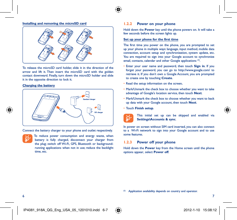 6 7Installing and removing the microSD cardTo release the microSD card holder, slide it in the direction of the arrow and lift it. Then insert the microSD card with the golden contact downward. Finally, turn down the microSD holder and slide it in the opposite direction to lock it.Charging the batteryStandard chargerUK chargerConnect the battery charger to your phone and outlet respectively.  To reduce power consumption and energy waste, when battery is fully charged, disconnect your charger from the plug; switch off Wi-Fi, GPS, Bluetooth or background-running applications when not in use; reduce the backlight time, etc.Power on your phone1.2.2 Hold down the Power key until the phone powers on. It will take a few seconds before the screen lights up.Set up your phone for the first timeThe first time you power on the phone, you are prompted to set up your phone in multiple ways: language, input method, mobile data connection, account setup and synchronization, system update, etc.  You are required to sign into your Google account to synchronize email, contacts, calendar and other Google applications (1). Enter your user name and password, then touch •  Sign in. If you forget your password, you can go to http://www.google.com/ to retrieve it. If you don’t own a Google Account, you are prompted to create one by touching Create.Read the setup information on the screen•  .Mark/Unmark the check box to choose whether you want to take • advantage of Google&apos;s location service, then touch Next.Mark/Unmark the check box to choose whether you want to back • up data with your Google account, then touch Next.Touch •  Finish setup.  This initial set up can be skipped and enabled via Settings\Accounts &amp; sync.In power on screen without SIM card inserted, you can also connect to a  Wi-Fi network to sign into your Google account and to use some features.Power off your phone1.2.3 Hold down the Power key from the Home screen until the phone options appear, select Power off.(1)  Application availability depends on country and operator.IP4081_918A_QG_Eng_USA_05_1201010.indd   6-7IP4081_918A_QG_Eng_USA_05_1201010.indd   6-7 2012-1-10   15:08:122012-1-10   15:08:12