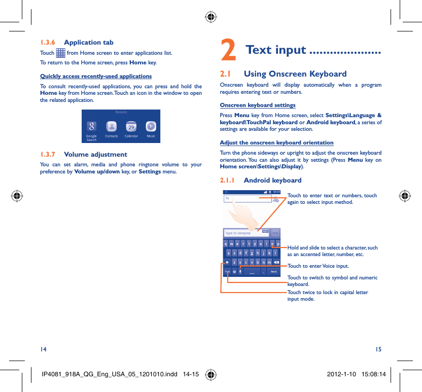 14 15Application tab1.3.6 Touch   from Home screen to enter applications list. To return to the Home screen, press Home key.Quickly access recently-used applicationsTo consult recently-used applications, you can press and hold the Home key from Home screen. Touch an icon in the window to open the related application.Volume adjustment1.3.7 You can set alarm, media and phone ringtone volume to your preference by Volume up/down key, or Settings menu.Text input2   .....................Using Onscreen Keyboard2.1 Onscreen keyboard will display automatically when a program requires entering text or numbers.Onscreen keyboard settingsPress Menu key from Home screen, select Settings\Language &amp; keyboard\TouchPal keyboard or Android keyboard, a series of settings are available for your selection. Adjust the onscreen keyboard orientationTurn the phone sideways or upright to adjust the onscreen keyboard orientation. You can also adjust it by settings (Press Menu key on Home screen\Settings\Display).Android keyboard2.1.1 Touch twice to lock in capital letter input mode.Touch to switch to symbol and numeric keyboard.Touch to enter Voice input.Hold and slide to select a character, such as an accented letter, number, etc.Touch to enter text or numbers, touch again to select input method. IP4081_918A_QG_Eng_USA_05_1201010.indd   14-15IP4081_918A_QG_Eng_USA_05_1201010.indd   14-15 2012-1-10   15:08:142012-1-10   15:08:14