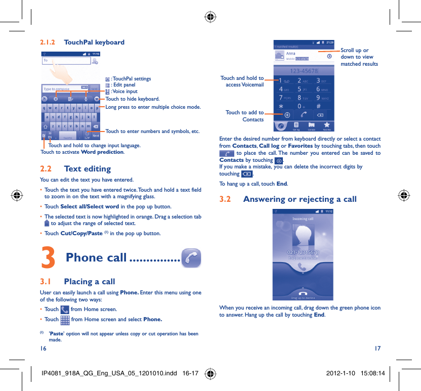 16 17TouchPal keyboard2.1.2 Touch to hide keyboard.Long press to enter multiple choice mode.Touch to enter numbers and symbols, etc.Touch and hold to change input language.Touch to activate Word prediction. : TouchPal  settings : Edit panel  : Voice  inputText editing2.2 You can edit the text you have entered.Touch the text you have entered twice. Touch and hold a text field • to zoom in on the text with a magnifying glass.Touch •  Select all/Select word in the pop up button.The selected text is now highlighted in orange. Drag a selection tab •  to adjust the range of selected text.Touch •  Cut/Copy/Paste (1) in the pop up button.Phone call3   ...............Placing a call3.1 User can easily launch a call using Phone. Enter this menu using one of the following two ways:Touch •   from Home screen.Touch •   from Home screen and select Phone. (1) &apos;Paste&apos; option will not appear unless copy or cut operation has been made.Touch to add to ContactsTouch and hold to access VoicemailScroll up or down to view matched resultsEnter the desired number from keyboard directly or select a contact from Contacts, Call log or Favorites by touching tabs, then touch  to place the call. The number you entered can be saved to Contacts by touching  .If you make a mistake, you can delete the incorrect digits by touching  .To hang up a call, touch End.Answering or rejecting a call3.2 When you receive an incoming call, drag down the green phone icon to answer. Hang up the call by touching End.IP4081_918A_QG_Eng_USA_05_1201010.indd   16-17IP4081_918A_QG_Eng_USA_05_1201010.indd   16-17 2012-1-10   15:08:142012-1-10   15:08:14