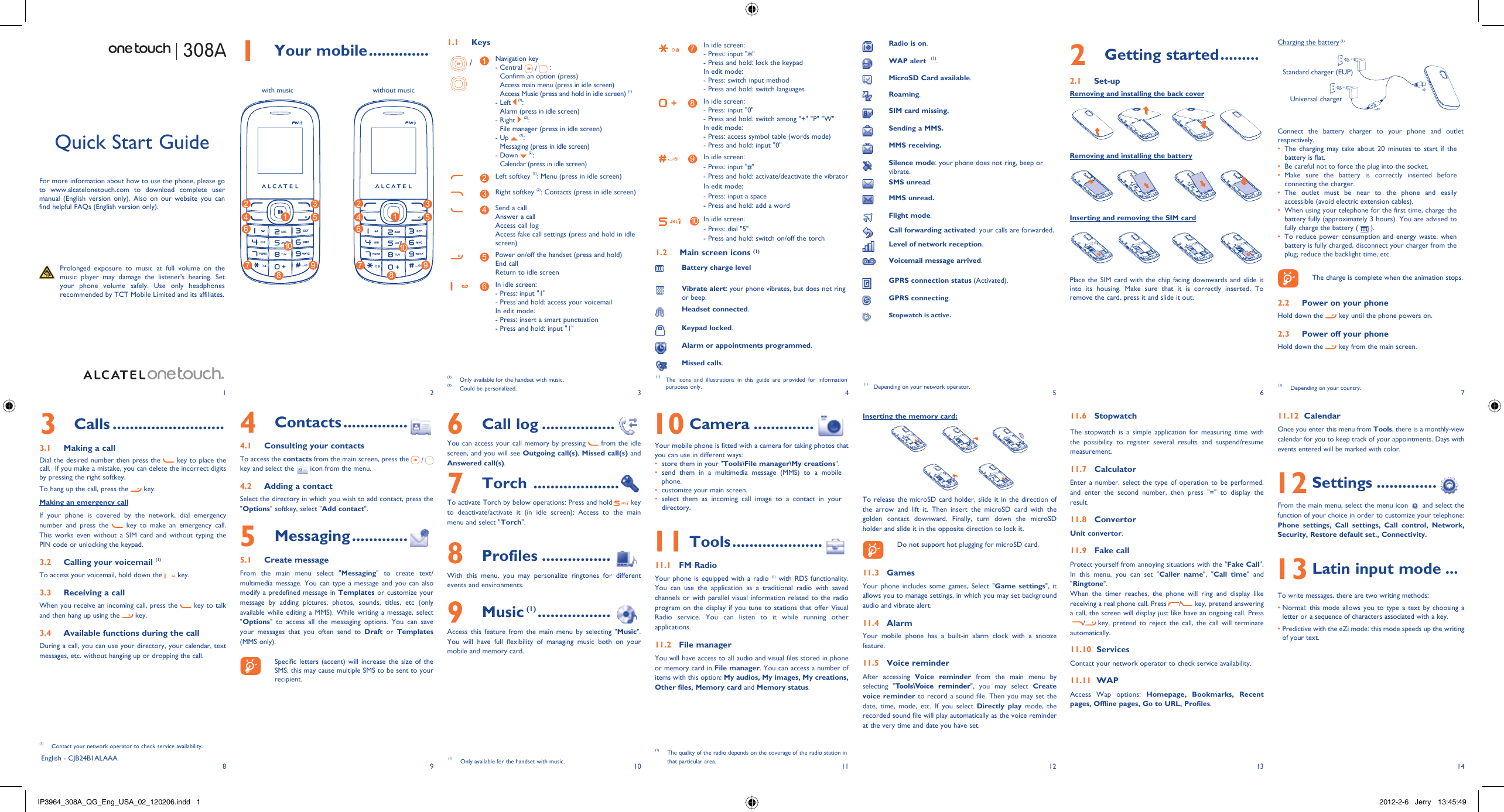 18293104115126137141 Your mobile .............. 1.1 Keys / 1Navigation key-  Central   /  : Confirm an option (press)Access main menu (press in idle screen)Access Music (press and hold in idle screen) (1)-  Left   (2): Alarm (press in idle screen)-  Right   (2): File manager (press in idle screen)-  Up   (2): Messaging (press in idle screen)-  Down   (2): Calendar (press in idle screen)2Left softkey (2): Menu (press in idle screen)3Right softkey (2): Contacts (press in idle screen)4Send a callAnswer a callAccess call logAccess fake call settings (press and hold in idle screen)5Power on/off the handset (press and hold)End callReturn to idle screen6In idle screen:- Press: input &quot;1&quot;- Press and hold: access your voicemailIn edit mode:-  Press: insert a smart punctuation- Press and hold: input &quot;1&quot;7In idle screen:- Press: input &quot; &quot;- Press and hold: lock the keypadIn edit mode:- Press: switch input method- Press and hold: switch languages8In idle screen:- Press: input &quot;0&quot;- Press and hold: switch among &quot;+&quot; &quot;P&quot; &quot;W&quot;In edit mode:- Press: access symbol table (words mode)- Press and hold: input &quot;0&quot;9In idle screen:- Press: input &quot;#&quot;-  Press and hold: activate/deactivate the vibratorIn edit mode:- Press: input a space- Press and hold: add a word10 In idle screen:- Press: dial &quot;5&quot;- Press and hold: switch on/off the torch1.2  Main screen icons (1)Battery charge levelVibrate alert: your phone vibrates, but does not ring or beep.Headset connected.Keypad locked.Alarm or appointments programmed.Missed calls.  Charging the battery (1)Connect the battery charger to your phone and outlet respectively.The charging may take about 20 minutes to start if the • battery is flat.Be careful not to force the plug into the socket.• Make sure the battery is correctly inserted before • connecting the charger.The outlet must be near to the phone and easily • accessible (avoid electric extension cables).When using your telephone for the first time, charge the • battery fully (approximately 3 hours). You are advised to fully charge the battery (   ).To reduce power consumption and energy waste, when • battery is fully charged, disconnect your charger from the plug; reduce the backlight time, etc.    The charge is complete when the animation stops.2.2  Power on your phoneHold down the   key until the phone powers on.2.3  Power off your phoneHold down the   key from the main screen.308A6 Call log .................You can access your call memory by pressing   from the idle screen, and you will see Outgoing call(s), Missed call(s) and Answered call(s).7 Torch  ....................To activate Torch by below operations: Press and hold   key to deactivate/activate it (in idle screen); Access to the main menu and select &quot;Torch&quot;.8 Profiles ................With this menu, you may personalize ringtones for different events and environments.9 Music (1) .................Access this feature from the main menu by selecting &quot;Music&quot;. You will have full flexibility of managing music both on your mobile and memory card.Quick Start GuideFor more information about how to use the phone, please go to www.alcatelonetouch.com to download complete user manual (English version only). Also on our website you can find helpful FAQs (English version only).  Prolonged exposure to music at full volume on the music player may damage the listener&apos;s hearing. Set your phone volume safely. Use only headphones recommended by TCT Mobile Limited and its affiliates.(1)  The icons and illustrations in this guide are provided for information purposes only. (1)  Depending on your network operator.English - CJB24B1ALAAA4 Contacts ...............4.1  Consulting your contactsTo access the contacts from the main screen, press the   /  key and select the   icon from the menu. 4.2  Adding a contactSelect the directory in which you wish to add contact, press the &quot;Options&quot; softkey, select &quot;Add contact&quot;.5 Messaging .............5.1 Create messageFrom the main menu select &quot;Messaging&quot; to create text/multimedia message. You can type a message and you can also modify a predefined message in Templates or customize your message by adding pictures, photos, sounds, titles, etc (only available while editing a MMS). While writing a message, select &quot;Options&quot; to access all the messaging options. You can save your messages that you often send to Draft or Templates (MMS only).    Specific letters (accent) will increase the size of the SMS, this may cause multiple SMS to be sent to your recipient.3 Calls ..........................3.1  Making a callDial the desired number then press the   key to place the call.  If you make a mistake, you can delete the incorrect digits by pressing the right softkey.To hang up the call, press the   key.Making an emergency callIf your phone is covered by the network, dial emergency number and press the   key to make an emergency call. This works even without a SIM card and without typing the PIN code or unlocking the keypad. 3.2  Calling your voicemail (1)To access your voicemail, hold down the   key.3.3  Receiving a callWhen you receive an incoming call, press the   key to talk and then hang up using the   key. 3.4  Available functions during the callDuring a call, you can use your directory, your calendar, text messages, etc. without hanging up or dropping the call.(1)  Contact your network operator to check service availability.Radio is on.WAP alert  (1).MicroSD Card available.Roaming.SIM card missing.Sending a MMS.MMS receiving.Silence mode: your phone does not ring, beep or vibrate.SMS unread.MMS unread.Flight mode.Call forwarding activated: your calls are forwarded. Level of network reception.Voicemail message arrived.GPRS connection status (Activated).GPRS connecting.Stopwatch is active. 10 Camera ..............Your mobile phone is fitted with a camera for taking photos that you can use in different ways:store them in your &quot;•  Tools\File manager\My creations&quot;.send them in a multimedia message (MMS) to a mobile • phone.customize your main screen.• select them as incoming call image to a contact in your • directory. 11 Tools .....................11.1 FM RadioYour phone is equipped with a radio (1) with RDS functionality. You can use the application as a traditional radio with saved channels or with parallel visual information related to the radio program on the display if you tune to stations that offer Visual Radio service. You can listen to it while running other applications.11.2 File managerYou will have access to all audio and visual files stored in phone or memory card in File manager. You can access a number of items with this option: My audios, My images, My creations, Other files, Memory card and Memory status.Inserting the memory card:To release the microSD card holder, slide it in the direction of the arrow and lift it. Then insert the microSD card with the golden contact downward. Finally, turn down the microSD holder and slide it in the opposite direction to lock it.    Do not support hot plugging for microSD card.11.3 GamesYour phone includes some games, Select &quot;Game settings&quot;, it allows you to manage settings, in which you may set background audio and vibrate alert.11.4 AlarmYour mobile phone has a built-in alarm clock with a snooze feature.11.5 Voice reminderAfter accessing Voice reminder from the main menu by selecting &quot;Tools\Voice reminder&quot;, you may select Create voice reminder to record a sound file. Then you may set the date, time, mode, etc. If you select Directly play mode, the recorded sound file will play automatically as the voice reminder at the very time and date you have set.11.6 StopwatchThe stopwatch is a simple application for measuring time with the possibility to register several results and suspend/resume measurement.11.7 CalculatorEnter a number, select the type of operation to be performed, and enter the second number, then press &quot;=&quot; to display the result.11.8 ConvertorUnit convertor.11.9 Fake callProtect yourself from annoying situations with the &quot;Fake Call&quot;. In this menu, you can set &quot;Caller name&quot;, &quot;Call time&quot; and &quot;Ringtone&quot;.When the timer reaches, the phone will ring and display like receiving a real phone call. Press /key, pretend answering a call, the screen will display just like have an ongoing call. Press/key, pretend to reject the call, the call will terminate automatically.11.10  ServicesContact your network operator to check service availability.11.11  WAPAccess Wap options: Homepage, Bookmarks, Recent pages, Offline pages, Go to URL, Profiles.(1)  The quality of the radio depends on the coverage of the radio station in that particular area.2 Getting started .........2.1 Set-upRemoving and installing the back coverRemoving and installing the batteryInserting and removing the SIM cardPlace the SIM card with the chip facing downwards and slide it into its housing. Make sure that it is correctly inserted. To remove the card, press it and slide it out. 1 12 24 45 57 73 39 910 106 68 8Standard charger (EUP)Universal charger(1)  Depending on your country.(1)  Only available for the handset with music.(2)  Could be personalized.with music without music11.12  CalendarOnce you enter this menu from Tools, there is a monthly-view calendar for you to keep track of your appointments. Days with events entered will be marked with color. 12 Settings ..............From the main menu, select the menu icon   and select the function of your choice in order to customize your telephone: Phone settings, Call settings, Call control, Network, Security, Restore default set., Connectivity.   13 Latin input mode ...To write messages, there are two writing methods:•  Normal: this mode allows you to type a text by choosing a letter or a sequence of characters associated with a key.•  Predictive with the eZi mode: this mode speeds up the writing of your text.(1)  Only available for the handset with music.IP3964_308A_QG_Eng_USA_02_120206.indd   1IP3964_308A_QG_Eng_USA_02_120206.indd   1 2012-2-6   Jerry 13:45:492012-2-6   Jerry 13:45:49