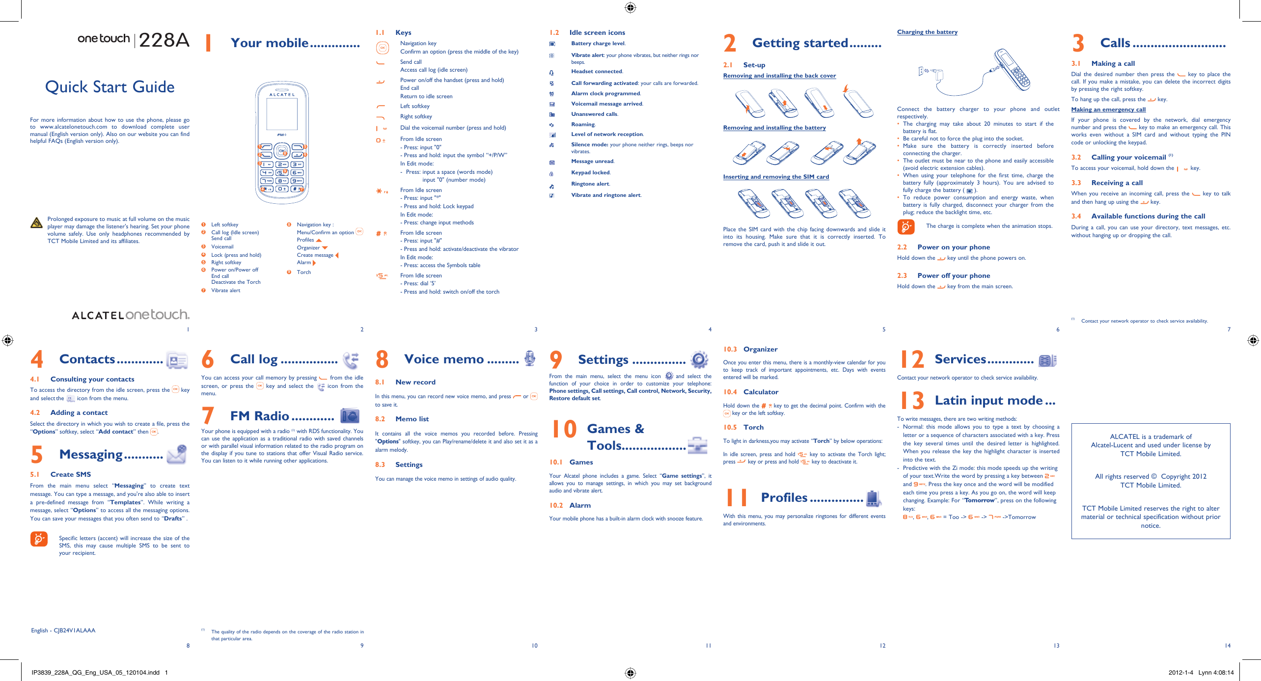 123456713 148 9 10 11 121 Your mobile ..............1.1 KeysNavigation keyConfirm an option (press the middle of the key)Send callAccess call log (idle screen)Power on/off the handset (press and hold)End callReturn to idle screenLeft softkeyRight softkeyDial the voicemail number (press and hold)From Idle screen- Press: input &quot;0&quot;- Press and hold: input the symbol “+/P/W”In Edit mode:-   Press:  input a space (words mode)input &quot;0&quot; (number mode)From Idle screen- Press: input &quot;*&quot;- Press and hold: Lock keypadIn Edit mode:- Press: change input methodsFrom Idle screen- Press: input &quot;#&quot;- Press and hold: activate/deactivate the vibratorIn Edit mode:- Press: access the Symbols tableFrom Idle screen - Press: dial ‘5’- Press and hold: switch on/off the torch1.2  Idle screen iconsBattery charge level.Vibrate alert: your phone vibrates, but neither rings nor beeps.Headset connected.Call forwarding activated: your calls are forwarded. Alarm clock programmed.Voicemail message arrived.Unanswered calls.Roaming.Level of network reception.Silence mode: your phone neither rings, beeps nor vibrates.Message unread.Keypad locked.Ringtone alert.Vibrate and ringtone alert.3 Calls ..........................3.1  Making a callDial the desired number then press the   key to place the call. If you make a mistake, you can delete the incorrect digits by pressing the right softkey.To hang up the call, press the   key.Making an emergency callIf your phone is covered by the network, dial emergency number and press the   key to make an emergency call. This works even without a SIM card and without typing the PIN code or unlocking the keypad.  3.2  Calling your voicemail (1)To access your voicemail, hold down the   key.3.3  Receiving a callWhen you receive an incoming call, press the   key to talk and then hang up using the   key. 3.4  Available functions during the callDuring a call, you can use your directory, text messages, etc. without hanging up or dropping the call.(1)  Contact your network operator to check service availability.8 Voice memo .........8.1  New recordIn this menu, you can record new voice memo, and press   or   to save it. 8.2  Memo listIt contains all the voice memos you recorded before. Pressing &quot;Options&quot; softkey, you can Play/rename/delete it and also set it as a alarm melody.8.3  SettingsYou can manage the voice memo in settings of audio quality.Quick Start GuideFor more information about how to use the phone, please go to www.alcatelonetouch.com to download complete user manual (English version only). Also on our website you can find helpful FAQs (English version only).  Prolonged exposure to music at full volume on the music player may damage the listener&apos;s hearing. Set your phone volume safely. Use only headphones recommended by TCT Mobile Limited and its affiliates.English - CJB24V1ALAAA6 Call log ................You can access your call memory by pressing   from the idle screen, or press the   key and select the   icon from the menu.7 FM Radio ............  Your phone is equipped with a radio (1) with RDS functionality. You can use the application as a traditional radio with saved channels or with parallel visual information related to the radio program on the display if you tune to stations that offer Visual Radio service. You can listen to it while running other applications.4 Contacts .............4.1  Consulting your contactsTo access the directory from the idle screen, press the   key and select the   icon from the menu. 4.2  Adding a contactSelect the directory in which you wish to create a file, press the “Options” softkey, select “Add contact” then  .5 Messaging ...........5.1 Create SMSFrom the main menu select “Messaging” to create text message. You can type a message, and you&apos;re also able to insert a pre-defined message from “Templates”. While writing a message, select “Options” to access all the messaging options. You can save your messages that you often send to “Drafts” .    Specific letters (accent) will increase the size of the SMS, this may cause multiple SMS to be sent to your recipient.2 Getting started .........2.1 Set-upRemoving and installing the back coverRemoving and installing the batteryInserting and removing the SIM cardPlace the SIM card with the chip facing downwards and slide it into its housing. Make sure that it is correctly inserted. To remove the card, push it and slide it out. 9 Settings ...............  From the main menu, select the menu icon  and select the function of your choice in order to customize your telephone: Phone settings, Call settings, Call control, Network, Security, Restore default set. 10  Games &amp; Tools..................10.1 GamesYour Alcatel phone includes a game. Select “Game settings”, it allows you to manage settings, in which you may set background audio and vibrate alert.10.2 AlarmYour mobile phone has a built-in alarm clock with snooze feature. 10.3 OrganizerOnce you enter this menu, there is a monthly-view calendar for you to keep track of important appointments, etc. Days with events entered will be marked.10.4 CalculatorHold down the   key to get the decimal point. Confirm with the  key or the left softkey.10.5 TorchTo light in darkness,you may activate “Torch” by below operations:In idle screen, press and hold   key to activate the Torch light; press   key or press and hold   key to deactivate it.11  Profiles ...............With this menu, you may personalize ringtones for different events and environments.12  Services .............  Contact your network operator to check service availability.13  Latin input mode ...To write messages, there are two writing methods:-  Normal: this mode allows you to type a text by choosing a letter or a sequence of characters associated with a key. Press the key several times until the desired letter is highlighted. When you release the key the highlight character is inserted into the text.-  Predictive with the Zi mode: this mode speeds up the writing of your text.Write the word by pressing a key between   and  . Press the key once and the word will be modified each time you press a key. As you go on, the word will keep changing. Example: For “Tomorrow”, press on the following keys:,  ,   = Too -&gt;   -&gt;   -&gt;Tomorrow(1)  The quality of the radio depends on the coverage of the radio station in that particular area.Charging the batteryConnect the battery charger to your phone and outlet respectively.The charging may take about 20 minutes to start if the • battery is flat.Be careful not to force the plug into the socket.• Make sure the battery is correctly inserted before • connecting the charger.The outlet must be near to the phone and easily accessible • (avoid electric extension cables).When using your telephone for the first time, charge the • battery fully (approximately 3 hours). You are advised to fully charge the battery (   ).To reduce power consumption and energy waste, when • battery is fully charged, disconnect your charger from the plug; reduce the backlight time, etc.    The charge is complete when the animation stops.2.2  Power on your phoneHold down the   key until the phone powers on.2.3  Power off your phoneHold down the   key from the main screen.1 Left softkey2  Call log (Idle screen)Send call3  Voicemail4  Lock (press and hold)5 Right softkey6  Power on/Power offEnd callDeactivate the Torch 7  Vibrate alert8  Navigation key :  Menu/Confirm an option  Profiles   Organizer   Create message  Alarm 9  Torch 1 52 634 789ALCATEL is a trademark of Alcatel-Lucent and used under license by TCT Mobile Limited.All rights reserved ©  Copyright 2012TCT Mobile Limited.TCT Mobile Limited reserves the right to alter material or technical specification without prior notice.228AIP3839_228A_QG_Eng_USA_05_120104.indd   1IP3839_228A_QG_Eng_USA_05_120104.indd   1 2012-1-4   Lynn 4:08:142012-1-4   Lynn 4:08:14
