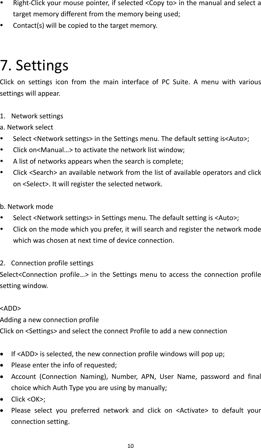 10 Right‐Clickyourmousepointer,ifselected&lt;Copyto&gt;inthemanualandselectatargetmemorydifferentfromthememorybeingused; Contact(s)willbecopiedtothetargetmemory.7.SettingsClickonsettingsiconfromthemaininterfaceofPCSuite.Amenuwithvarioussettingswillappear.1. Networksettingsa.Networkselect Select&lt;Networksettings&gt;intheSettingsmenu.Thedefaultsettingis&lt;Auto&gt;; Clickon&lt;Manual…&gt;toactivatethenetworklistwindow; Alistofnetworksappearswhenthesearchiscomplete; Click&lt;Search&gt;anavailablenetworkfromthelistofavailableoperatorsandclickon&lt;Select&gt;.Itwillregistertheselectednetwork.b.Networkmode Select&lt;Networksettings&gt;inSettingsmenu.Thedefaultsettingis&lt;Auto&gt;; Clickonthemodewhichyouprefer,itwillsearchandregisterthenetworkmodewhichwaschosenatnexttimeofdeviceconnection.2. ConnectionprofilesettingsSelect&lt;Connectionprofile…&gt;intheSettingsmenutoaccesstheconnectionprofilesettingwindow.&lt;ADD&gt;AddinganewconnectionprofileClickon&lt;Settings&gt;andselecttheconnectProfiletoaddanewconnection If&lt;ADD&gt;isselected,thenewconnectionprofilewindowswillpopup; Pleaseentertheinfoofrequested; Account(ConnectionNaming),Number,APN,UserName,passwordandfinalchoicewhichAuthTypeyouareusingbymanually; Click&lt;OK&gt;; Pleaseselectyoupreferrednetworkandclickon&lt;Activate&gt;todefaultyourconnectionsetting.