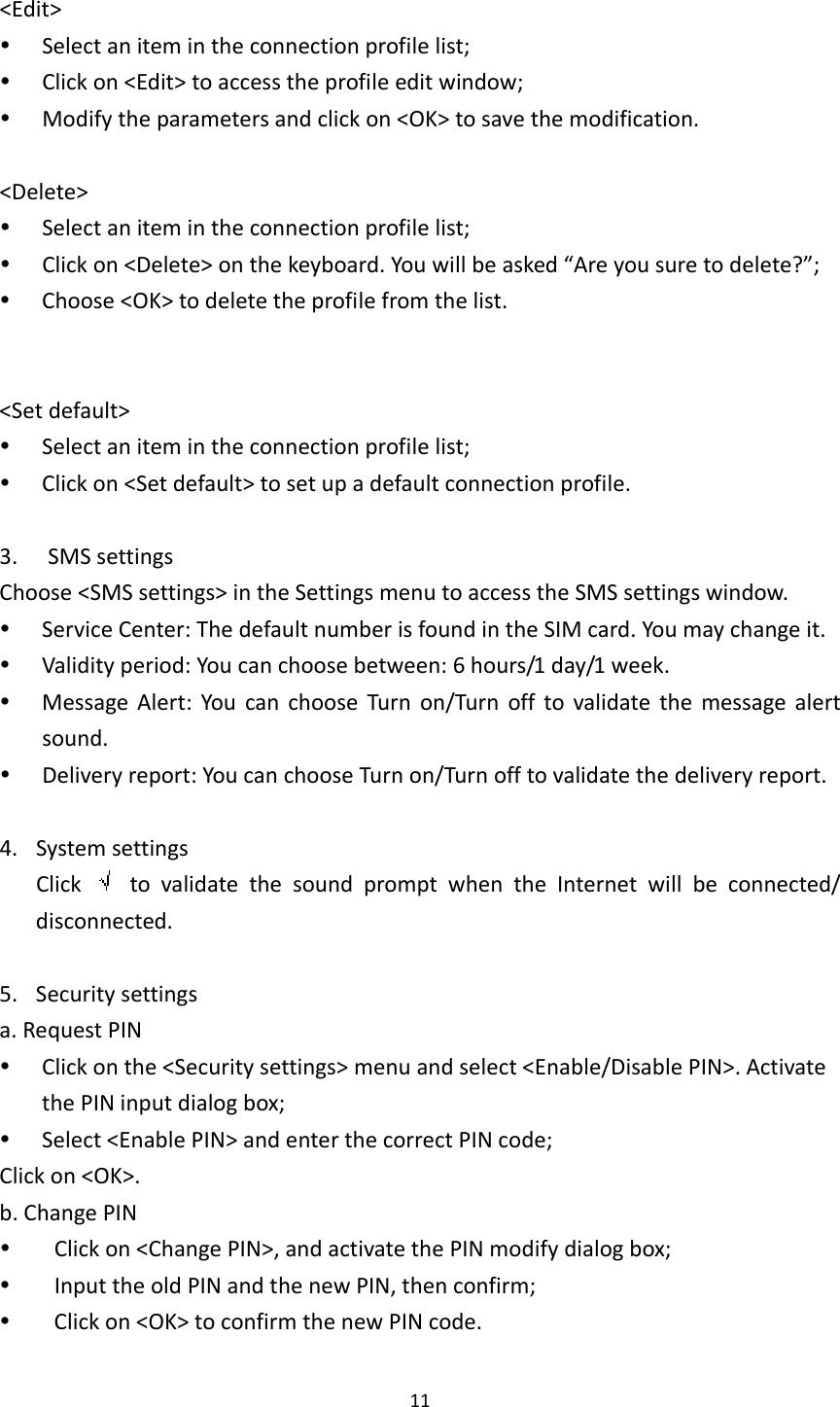 11&lt;Edit&gt; Selectanitemintheconnectionprofilelist; Clickon&lt;Edit&gt;toaccesstheprofileeditwindow; Modifytheparametersandclickon&lt;OK&gt;tosavethemodification.&lt;Delete&gt; Selectanitemintheconnectionprofilelist; Clickon&lt;Delete&gt;onthekeyboard.Youwillbeasked“Areyousuretodelete?”; Choose&lt;OK&gt;todeletetheprofilefromthelist.&lt;Setdefault&gt; Selectanitemintheconnectionprofilelist; Clickon&lt;Setdefault&gt;tosetupadefaultconnectionprofile.3. SMSsettingsChoose&lt;SMSsettings&gt;intheSettingsmenutoaccesstheSMSsettingswindow. ServiceCenter:ThedefaultnumberisfoundintheSIMcard.Youmaychangeit. Validityperiod:Youcanchoosebetween:6hours/1day/1week. MessageAlert:YoucanchooseTurnon/Turnofftovalidatethemessagealertsound. Deliveryreport:YoucanchooseTurnon/Turnofftovalidatethedeliveryreport.4. SystemsettingsClick  tovalidatethesoundpromptwhentheInternetwillbeconnected/disconnected.5. Securitysettingsa.RequestPIN Clickonthe&lt;Securitysettings&gt;menuandselect&lt;Enable/DisablePIN&gt;.ActivatethePINinputdialogbox; Select&lt;EnablePIN&gt;andenterthecorrectPINcode;Clickon&lt;OK&gt;.b.ChangePIN Clickon&lt;ChangePIN&gt;,andactivatethePINmodifydialogbox; InputtheoldPINandthenewPIN,thenconfirm; Clickon&lt;OK&gt;toconfirmthenewPINcode.