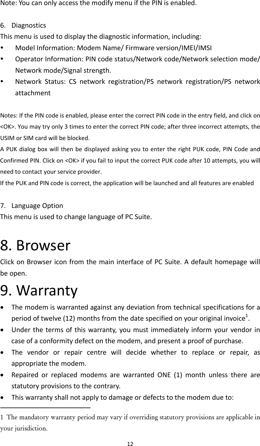 12Note:YoucanonlyaccessthemodifymenuifthePINisenabled.6. DiagnosticsThismenuisusedtodisplaythediagnosticinformation,including: ModelInformation:ModemName/Firmwareversion/IMEI/IMSI OperatorInformation:PINcodestatus/Networkcode/Networkselectionmode/Networkmode/Signalstrength. NetworkStatus:CSnetworkregistration/PSnetworkregistration/PSnetworkattachmentNotes:IfthePINcodeisenabled,pleaseenterthecorrectPINcodeintheentryfield,andclickon&lt;OK&gt;.Youmaytryonly3timestoenterthecorrectPINcode;afterthreeincorrectattempts,theUSIMorSIMcardwillbeblocked.APUKdialogboxwillthenbedisplayedaskingyoutoentertherightPUKcode,PINCodeandConfirmedPIN.Clickon&lt;OK&gt;ifyoufailtoinputthecorrectPUKcodeafter10attempts,youwillneedtocontactyourserviceprovider.IfthePUKandPINcodeiscorrect,theapplicationwillbelaunchedandallfeaturesareenabled7. LanguageOptionThismenuisusedtochangelanguageofPCSuite.8.BrowserClickonBrowsericonfromthemaininterfaceofPCSuite.Adefaulthomepagewillbeopen.9.Warranty Themodemiswarrantedagainstanydeviationfromtechnicalspecificationsforaperiodoftwelve(12)monthsfromthedatespecifiedonyouroriginalinvoice1. Underthetermsofthiswarranty,youmustimmediatelyinformyourvendorincaseofaconformitydefectonthemodem,andpresentaproofofpurchase. Thevendororrepaircentrewilldecidewhethertoreplaceorrepair,asappropriatethemodem. RepairedorreplacedmodemsarewarrantedONE(1)monthunlesstherearestatutoryprovisionstothecontrary. Thiswarrantyshallnotapplytodamageordefectstothemodemdueto:1  The mandatory warranty period may vary if overriding statutory provisions are applicable in your jurisdiction.   