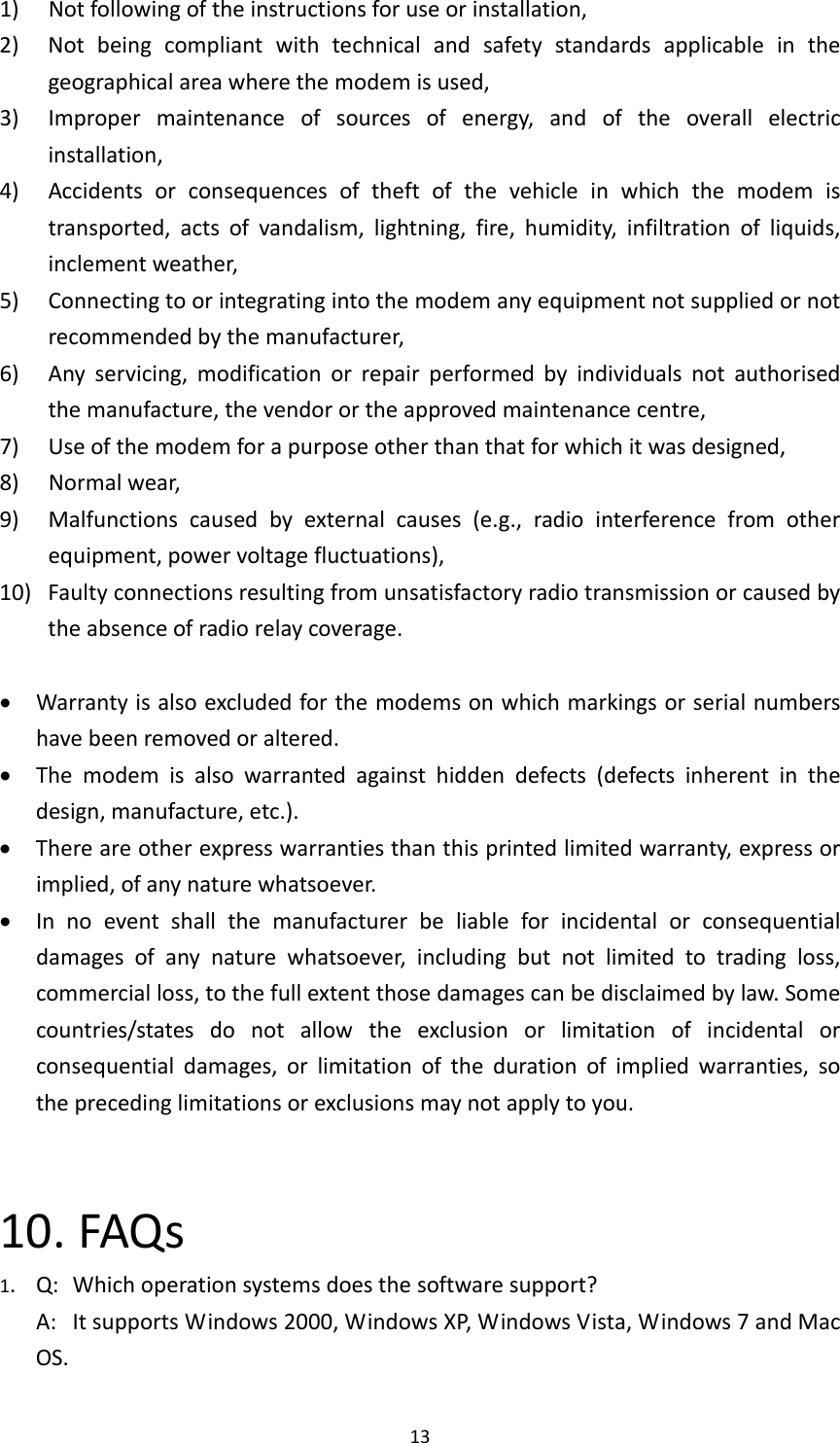 131) Notfollowingoftheinstructionsforuseorinstallation,2) Notbeingcompliantwithtechnicalandsafetystandardsapplicableinthegeographicalareawherethemodemisused,3) Impropermaintenanceofsourcesofenergy,andoftheoverallelectricinstallation,4) Accidentsorconsequencesoftheftofthevehicleinwhichthemodemistransported,actsofvandalism,lightning,fire,humidity,infiltrationofliquids,inclementweather,5) Connectingtoorintegratingintothemodemanyequipmentnotsuppliedornotrecommendedbythemanufacturer,6) Anyservicing,modificationorrepairperformedbyindividualsnotauthorisedthemanufacture,thevendorortheapprovedmaintenancecentre,7) Useofthemodemforapurposeotherthanthatforwhichitwasdesigned,8) Normalwear,9)Malfunctionscausedbyexternalcauses(e.g.,radiointerferencefromotherequipment,powervoltagefluctuations),10)Faultyconnectionsresultingfromunsatisfactoryradiotransmissionorcausedbytheabsenceofradiorelaycoverage. Warrantyisalsoexcludedforthemodemsonwhichmarkingsorserialnumbershavebeenremovedoraltered. Themodemisalsowarrantedagainsthiddendefects(defectsinherentinthedesign,manufacture,etc.). Thereareotherexpresswarrantiesthanthisprintedlimitedwarranty,expressorimplied,ofanynaturewhatsoever. Innoeventshallthemanufacturerbeliableforincidentalorconsequentialdamagesofanynaturewhatsoever,includingbutnotlimitedtotradingloss,commercialloss,tothefullextentthosedamagescanbedisclaimedbylaw.Somecountries/statesdonotallowtheexclusionorlimitationofincidentalorconsequentialdamages,orlimitationofthedurationofimpliedwarranties,sotheprecedinglimitationsorexclusionsmaynotapplytoyou.10.FAQs1.Q:Whichoperationsystemsdoesthesoftwaresupport?A:ItsupportsWindows2000,WindowsXP,WindowsVista,Windows7andMacOS.