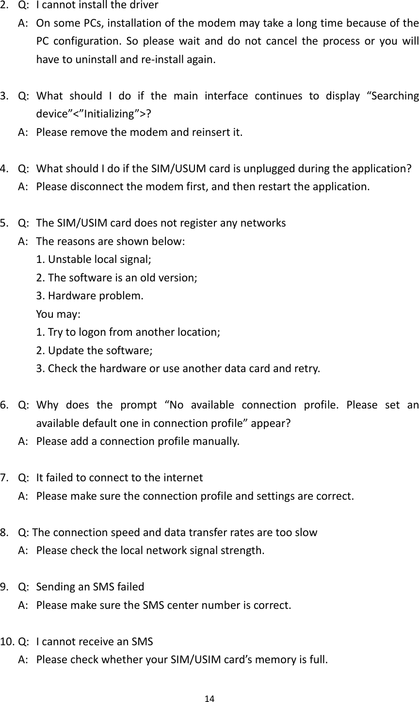142.Q:IcannotinstallthedriverA:OnsomePCs,installationofthemodemmaytakealongtimebecauseofthePCconfiguration.Sopleasewaitanddonotcanceltheprocessoryouwillhavetouninstallandre‐installagain.3.Q:WhatshouldIdoifthemaininterfacecontinuestodisplay“Searchingdevice”&lt;”Initializing”&gt;?A:Pleaseremovethemodemandreinsertit.4.Q:WhatshouldIdoiftheSIM/USUMcardisunpluggedduringtheapplication?A:Pleasedisconnectthemodemfirst,andthenrestarttheapplication.5.Q:TheSIM/USIMcarddoesnotregisteranynetworksA:Thereasonsareshownbelow:1.Unstablelocalsignal;2.Thesoftwareisanoldversion;3.Hardwareproblem.Youmay:1.Trytologonfromanotherlocation;2.Updatethesoftware;3.Checkthehardwareoruseanotherdatacardandretry.6.Q:Whydoestheprompt“Noavailableconnectionprofile.Pleasesetanavailabledefaultoneinconnectionprofile”appear?A:Pleaseaddaconnectionprofilemanually.7.Q:ItfailedtoconnecttotheinternetA:Pleasemakesuretheconnectionprofileandsettingsarecorrect.8.Q:TheconnectionspeedanddatatransferratesaretooslowA:Pleasecheckthelocalnetworksignalstrength.9.Q:SendinganSMSfailedA:PleasemakesuretheSMScenternumberiscorrect.10.Q:IcannotreceiveanSMSA:PleasecheckwhetheryourSIM/USIMcard’smemoryisfull.