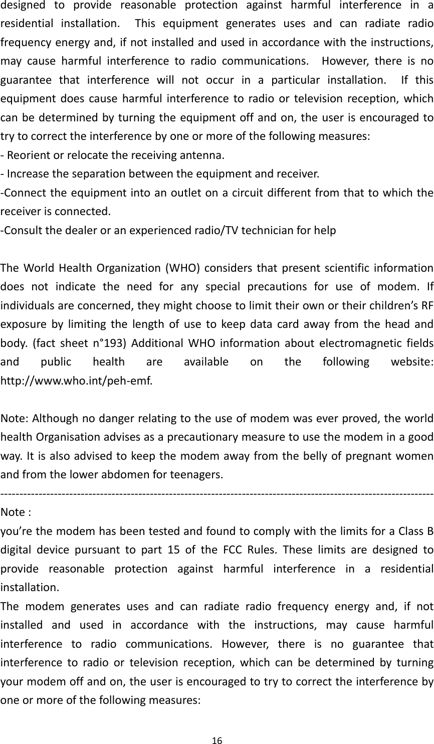 16designedtoprovidereasonableprotectionagainstharmfulinterferenceinaresidentialinstallation.Thisequipmentgeneratesusesandcanradiateradiofrequencyenergyand,ifnotinstalledandusedinaccordancewiththeinstructions,maycauseharmfulinterferencetoradiocommunications.However,thereisnoguaranteethatinterferencewillnotoccurinaparticularinstallation.Ifthisequipmentdoescauseharmfulinterferencetoradioortelevisionreception,whichcanbedeterminedbyturningtheequipmentoffandon,theuserisencouragedtotrytocorrecttheinterferencebyoneormoreofthefollowingmeasures:‐Reorientorrelocatethereceivingantenna.‐Increasetheseparationbetweentheequipmentandreceiver.‐Connecttheequipmentintoanoutletonacircuitdifferentfromthattowhichthereceiverisconnected.‐Consultthedealeroranexperiencedradio/TVtechnicianforhelpTheWorldHealthOrganization(WHO)considersthatpresentscientificinformationdoesnotindicatetheneedforanyspecialprecautionsforuseofmodem.Ifindividualsareconcerned,theymightchoosetolimittheirownortheirchildren’sRFexposurebylimitingthelengthofusetokeepdatacardawayfromtheheadandbody.(factsheetn°193)AdditionalWHOinformationaboutelectromagneticfieldsandpublichealthareavailableonthefollowingwebsite:http://www.who.int/peh‐emf.Note:Althoughnodangerrelatingtotheuseofmodemwaseverproved,theworldhealthOrganisationadvisesasaprecautionarymeasuretousethemodeminagoodway.Itisalsoadvisedtokeepthemodemawayfromthebellyofpregnantwomenandfromthelowerabdomenforteenagers.‐‐‐‐‐‐‐‐‐‐‐‐‐‐‐‐‐‐‐‐‐‐‐‐‐‐‐‐‐‐‐‐‐‐‐‐‐‐‐‐‐‐‐‐‐‐‐‐‐‐‐‐‐‐‐‐‐‐‐‐‐‐‐‐‐‐‐‐‐‐‐‐‐‐‐‐‐‐‐‐‐‐‐‐‐‐‐‐‐‐‐‐‐‐‐‐‐‐‐‐‐‐‐‐‐‐‐‐‐‐‐‐‐Note:you’rethemodemhasbeentestedandfoundtocomplywiththelimitsforaClassBdigitaldevicepursuanttopart15oftheFCCRules.Theselimitsaredesignedtoprovidereasonableprotectionagainstharmfulinterferenceinaresidentialinstallation.Themodemgeneratesusesandcanradiateradiofrequencyenergyand,ifnotinstalledandusedinaccordancewiththeinstructions,maycauseharmfulinterferencetoradiocommunications.However,thereisnoguaranteethatinterferencetoradioortelevisionreception,whichcanbedeterminedbyturningyourmodemoffandon,theuserisencouragedtotrytocorrecttheinterferencebyoneormoreofthefollowingmeasures: