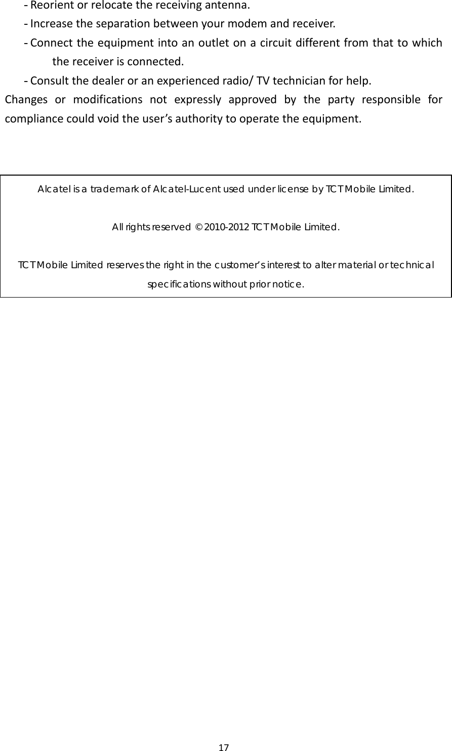 17- Reorientorrelocatethereceivingantenna.- Increasetheseparationbetweenyourmodemandreceiver.- Connecttheequipmentintoanoutletonacircuitdifferentfromthattowhichthereceiverisconnected.- Consultthedealeroranexperiencedradio/TVtechnicianforhelp.Changesormodificationsnotexpresslyapprovedbythepartyresponsibleforcompliancecouldvoidtheuser’sauthoritytooperatetheequipment.Alcatel is a trademark of Alcatel-Lucent used under license by TCT Mobile Limited.  All rights reserved © 2010-2012 TCT Mobile Limited.  TCT Mobile Limited reserves the right in the customer’s interest to alter material or technical specifications without prior notice. 