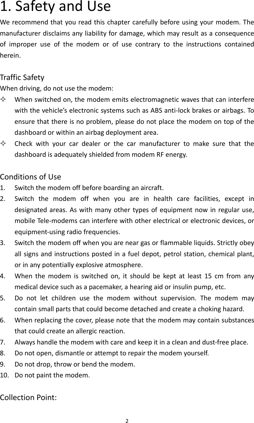 21.SafetyandUseWerecommendthatyoureadthischaptercarefullybeforeusingyourmodem.Themanufacturerdisclaimsanyliabilityfordamage,whichmayresultasaconsequenceofimproperuseofthemodemorofusecontrarytotheinstructionscontainedherein.TrafficSafetyWhendriving,donotusethemodem: Whenswitchedon,themodememitselectromagneticwavesthatcaninterferewiththevehicle’selectronicsystemssuchasABSanti‐lockbrakesorairbags.Toensurethatthereisnoproblem,pleasedonotplacethemodemontopofthedashboardorwithinanairbagdeploymentarea. CheckwithyourcardealerorthecarmanufacturertomakesurethatthedashboardisadequatelyshieldedfrommodemRFenergy.ConditionsofUse1. Switchthemodemoffbeforeboardinganaircraft.2. Switchthemodemoffwhenyouareinhealthcarefacilities,exceptindesignatedareas.Aswithmanyothertypesofequipmentnowinregularuse,mobileTe le‐modemscaninterferewithotherelectricalorelectronicdevices,orequipment‐usingradiofrequencies.3. Switchthemodemoffwhenyouareneargasorflammableliquids.Strictlyobeyallsignsandinstructionspostedinafueldepot,petrolstation,chemicalplant,orinanypotentiallyexplosiveatmosphere.4. Whenthemodemisswitchedon,itshouldbekeptatleast15cmfromanymedicaldevicesuchasapacemaker,ahearingaidorinsulinpump,etc.5. Donotletchildrenusethemodemwithoutsupervision.Themodemmaycontainsmallpartsthatcouldbecomedetachedandcreateachokinghazard.6. Whenreplacingthecover,pleasenotethatthemodemmaycontainsubstancesthatcouldcreateanallergicreaction.7. Alwayshandlethemodemwithcareandkeepitinacleananddust‐freeplace.8. Donotopen,dismantleorattempttorepairthemodemyourself.9. Donotdrop,throworbendthemodem.10. Donotpaintthemodem.CollectionPoint: