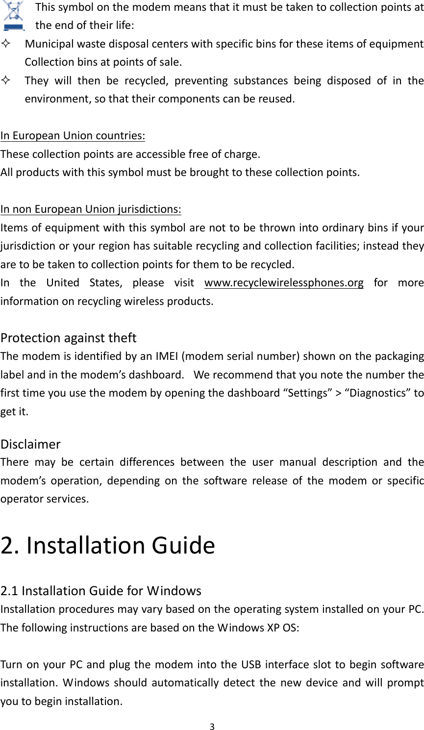 3Thissymbolonthemodemmeansthatitmustbetakentocollectionpointsattheendoftheirlife: MunicipalwastedisposalcenterswithspecificbinsfortheseitemsofequipmentCollectionbinsatpointsofsale. Theywillthenberecycled,preventingsubstancesbeingdisposedofintheenvironment,sothattheircomponentscanbereused.InEuropeanUnioncountries:Thesecollectionpointsareaccessiblefreeofcharge.Allproductswiththissymbolmustbebroughttothesecollectionpoints.InnonEuropeanUnionjurisdictions:Itemsofequipmentwiththissymbolarenottobethrownintoordinarybinsifyourjurisdictionoryourregionhassuitablerecyclingandcollectionfacilities;insteadtheyaretobetakentocollectionpointsforthemtoberecycled.IntheUnitedStates,pleasevisitwww.recyclewirelessphones.orgformoreinformationonrecyclingwirelessproducts.ProtectionagainsttheftThemodemisidentifiedbyanIMEI(modemserialnumber)shownonthepackaginglabelandinthemodem’sdashboard. Werecommendthatyounotethenumberthefirsttimeyouusethemodembyopeningthedashboard“Settings”&gt;“Diagnostics”togetit.DisclaimerTheremaybecertaindifferencesbetweentheusermanualdescriptionandthemodem’soperation,dependingonthesoftwarereleaseofthemodemorspecificoperatorservices.2.InstallationGuide2.1InstallationGuideforWindowsInstallationproceduresmayvarybasedontheoperatingsysteminstalledonyourPC.ThefollowinginstructionsarebasedontheWindowsXPOS:TurnonyourPCandplugthemodemintotheUSBinterfaceslottobeginsoftwareinstallation.Windowsshouldautomaticallydetectthenewdeviceandwillpromptyoutobegininstallation.
