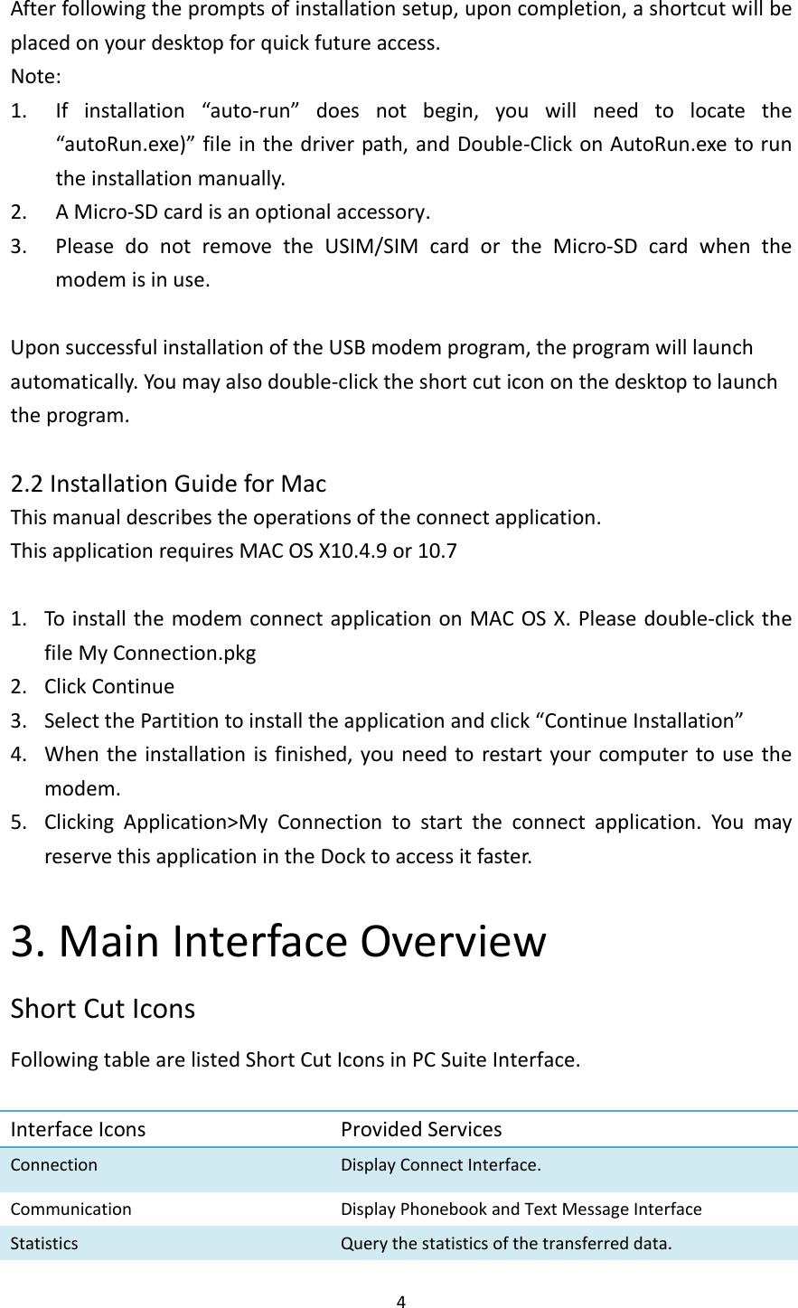 4Afterfollowingthepromptsofinstallationsetup,uponcompletion,ashortcutwillbeplacedonyourdesktopforquickfutureaccess.Note:1. Ifinstallation“auto‐run”doesnotbegin,youwillneedtolocatethe“autoRun.exe)”fileinthedriverpath,andDouble‐ClickonAutoRun.exetoruntheinstallationmanually.2. AMicro‐SDcardisanoptionalaccessory.3. PleasedonotremovetheUSIM/SIMcardortheMicro‐SDcardwhenthemodemisinuse.UponsuccessfulinstallationoftheUSBmodemprogram,theprogramwilllaunchautomatically.Youmayalsodouble‐clicktheshortcuticononthedesktoptolaunchtheprogram.2.2InstallationGuideforMacThismanualdescribestheoperationsoftheconnectapplication.ThisapplicationrequiresMACOSX10.4.9or10.71. ToinstallthemodemconnectapplicationonMACOSX.Pleasedouble‐clickthefileMyConnection.pkg2. ClickContinue3. SelectthePartitiontoinstalltheapplicationandclick“ContinueInstallation”4. Whentheinstallationisfinished,youneedtorestartyourcomputertousethemodem.5. ClickingApplication&gt;MyConnectiontostarttheconnectapplication.YoumayreservethisapplicationintheDocktoaccessitfaster.3.MainInterfaceOverviewShortCutIconsFollowingtablearelistedShortCutIconsinPCSuiteInterface.InterfaceIcons ProvidedServicesConnectionDisplayConnectInterface.CommunicationDisplayPhonebookandTextMessageInterfaceStatisticsQuerythestatisticsofthetransferreddata.