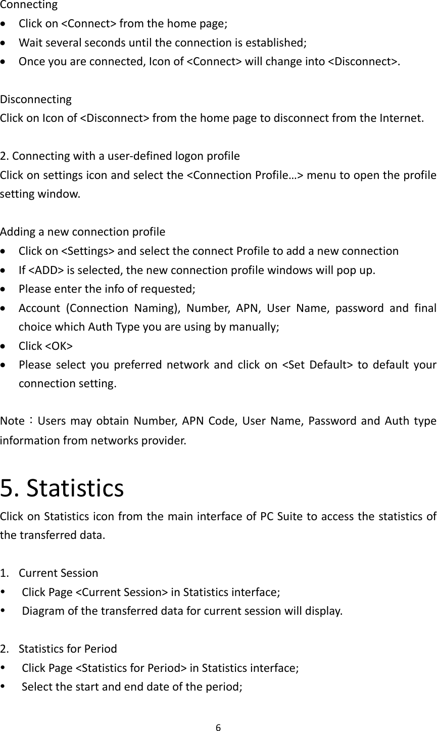 6Connecting Clickon&lt;Connect&gt;fromthehomepage; Waitseveralsecondsuntiltheconnectionisestablished; Onceyouareconnected,Iconof&lt;Connect&gt;willchangeinto&lt;Disconnect&gt;.DisconnectingClickonIconof&lt;Disconnect&gt;fromthehomepagetodisconnectfromtheInternet.2.Connectingwithauser‐definedlogonprofileClickonsettingsiconandselectthe&lt;ConnectionProfile…&gt;menutoopentheprofilesettingwindow.Addinganewconnectionprofile Clickon&lt;Settings&gt;andselecttheconnectProfiletoaddanewconnection If&lt;ADD&gt;isselected,thenewconnectionprofilewindowswillpopup. Pleaseentertheinfoofrequested; Account(ConnectionNaming),Number,APN,UserName,passwordandfinalchoicewhichAuthTypeyouareusingbymanually; Click&lt;OK&gt; Pleaseselectyoupreferrednetworkandclickon&lt;SetDefault&gt;todefaultyourconnectionsetting.Note：UsersmayobtainNumber,APNCode,UserName,PasswordandAuthtypeinformationfromnetworksprovider.5.StatisticsClickonStatisticsiconfromthemaininterfaceofPCSuitetoaccessthestatisticsofthetransferreddata.1. CurrentSession ClickPage&lt;CurrentSession&gt;inStatisticsinterface; Diagramofthetransferreddataforcurrentsessionwilldisplay.2. StatisticsforPeriod ClickPage&lt;StatisticsforPeriod&gt;inStatisticsinterface; Selectthestartandenddateoftheperiod;
