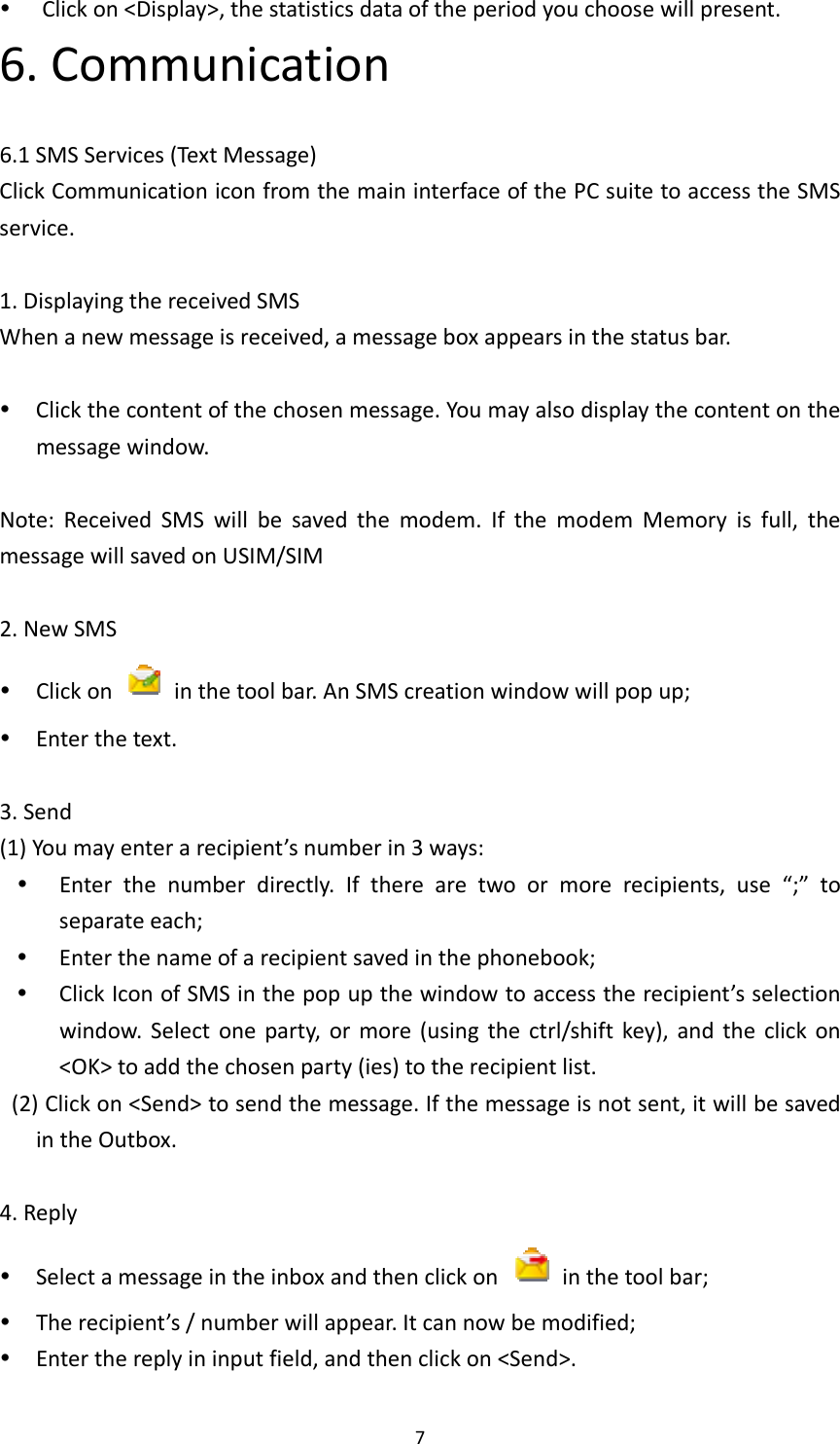 7 Clickon&lt;Display&gt;,thestatisticsdataoftheperiodyouchoosewillpresent.6.Communication6.1SMSServices(TextMessage)ClickCommunicationiconfromthemaininterfaceofthePCsuitetoaccesstheSMSservice.1.DisplayingthereceivedSMSWhenanewmessageisreceived,amessageboxappearsinthestatusbar. Clickthecontentofthechosenmessage.Youmayalsodisplaythecontentonthemessagewindow.Note:ReceivedSMSwillbesavedthemodem.IfthemodemMemoryisfull,themessagewillsavedonUSIM/SIM2.NewSMS Clickon  inthetoolbar.AnSMScreationwindowwillpopup; Enterthetext.3.Send(1)Youmayenterarecipient’snumberin3ways: Enterthenumberdirectly.Iftherearetwoormorerecipients,use“;”toseparateeach; Enterthenameofarecipientsavedinthephonebook; ClickIconofSMSinthepopupthewindowtoaccesstherecipient’sselectionwindow.Selectoneparty,ormore(usingthectrl/shiftkey),andtheclickon&lt;OK&gt;toaddthechosenparty(ies)totherecipientlist.(2)Clickon&lt;Send&gt;tosendthemessage.Ifthemessageisnotsent,itwillbesavedintheOutbox.4.Reply Selectamessageintheinboxandthenclickon  inthetoolbar; Therecipient’s/numberwillappear.Itcannowbemodified; Enterthereplyininputfield,andthenclickon&lt;Send&gt;.