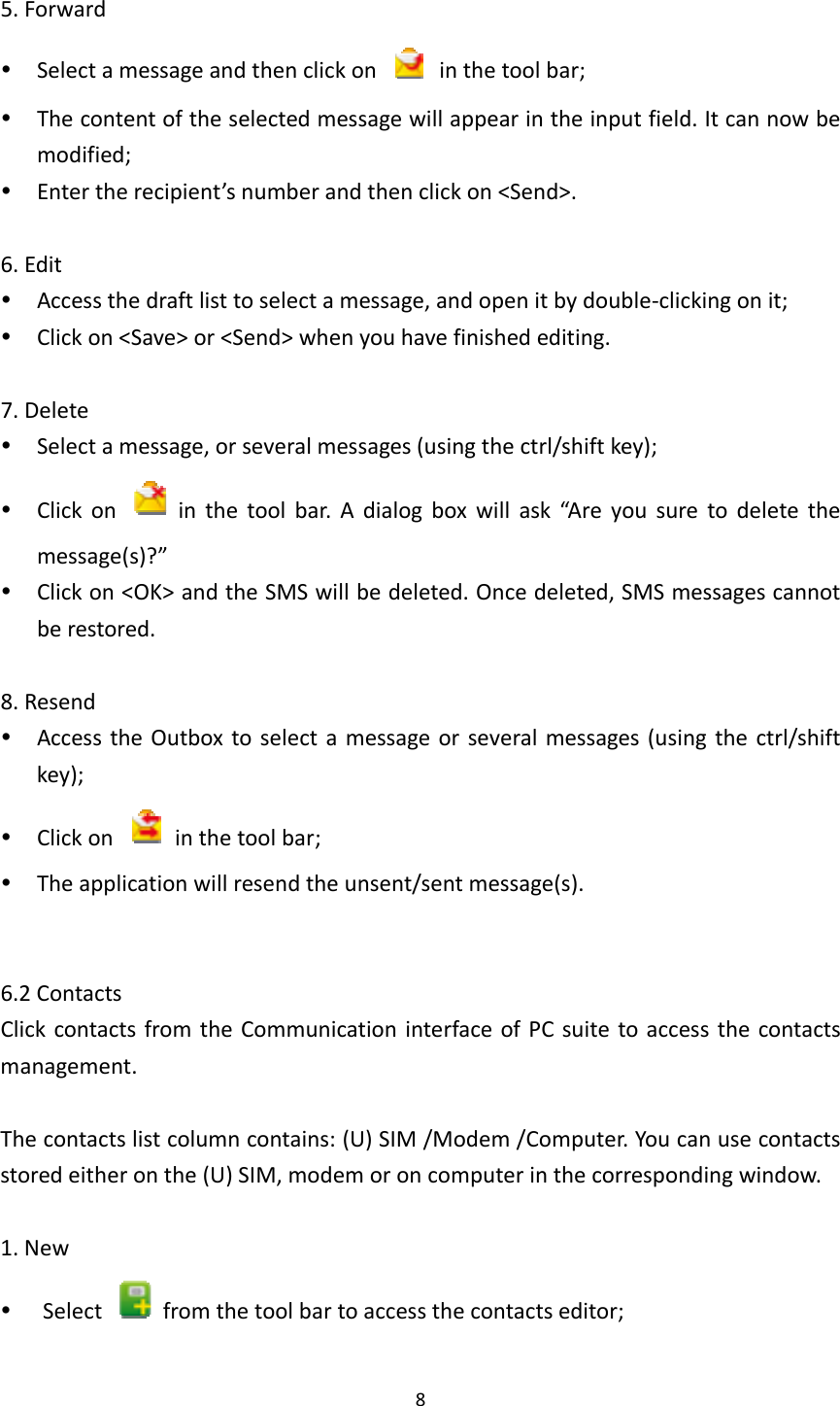 85.Forward Selectamessageandthenclickon  inthetoolbar; Thecontentoftheselectedmessagewillappearintheinputfield.Itcannowbemodified; Entertherecipient’snumberandthenclickon&lt;Send&gt;.6.Edit Accessthedraftlisttoselectamessage,andopenitbydouble‐clickingonit; Clickon&lt;Save&gt;or&lt;Send&gt;whenyouhavefinishedediting.7.Delete Selectamessage,orseveralmessages(usingthectrl/shiftkey); Clickon  inthetoolbar.Adialogboxwillask“Areyousuretodeletethemessage(s)?” Clickon&lt;OK&gt;andtheSMSwillbedeleted.Oncedeleted,SMSmessagescannotberestored.8.Resend AccesstheOutboxtoselectamessageorseveralmessages(usingthectrl/shiftkey); Clickon  inthetoolbar; Theapplicationwillresendtheunsent/sentmessage(s).6.2ContactsClickcontactsfromtheCommunicationinterfaceofPCsuitetoaccessthecontactsmanagement.Thecontactslistcolumncontains:(U)SIM/Modem/Computer.Youcanusecontactsstoredeitheronthe(U)SIM,modemoroncomputerinthecorrespondingwindow.1.New Select  fromthetoolbartoaccessthecontactseditor;