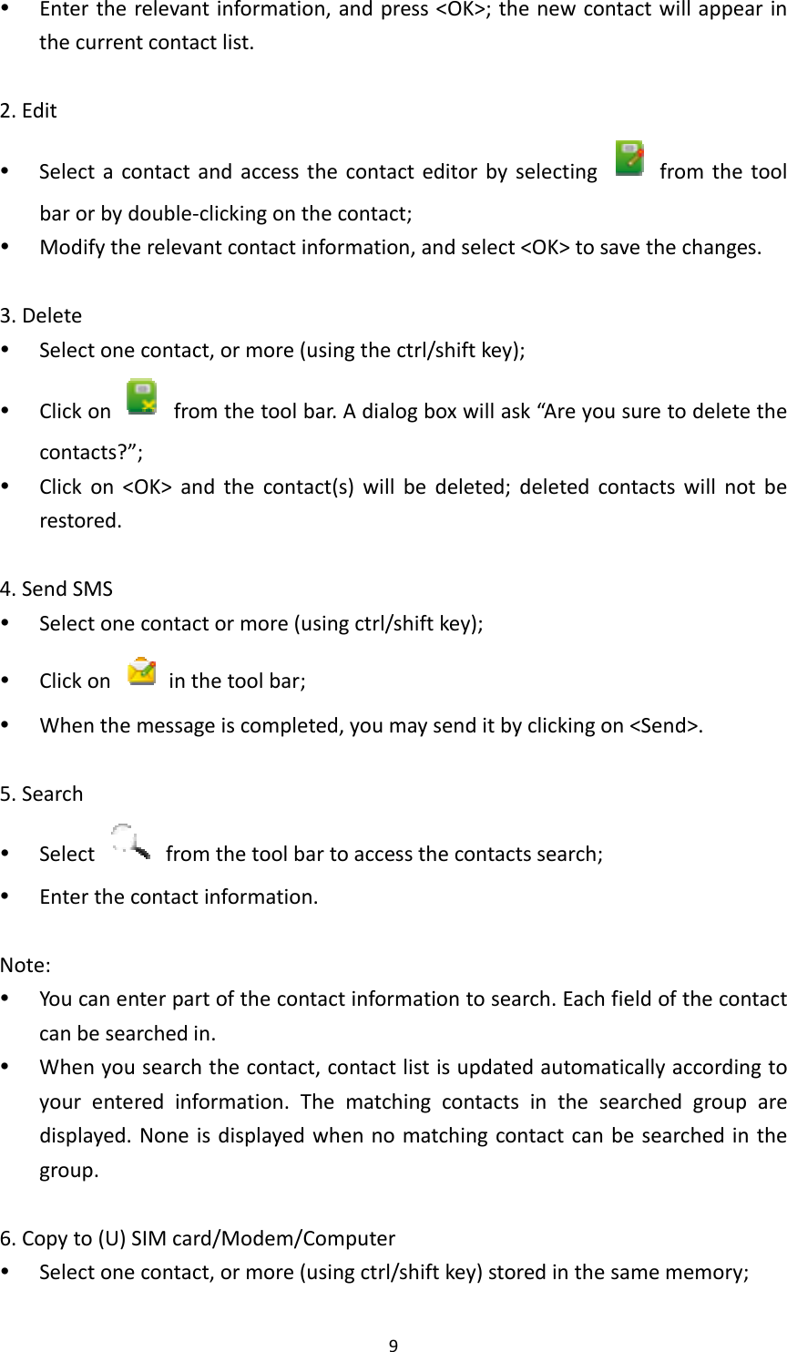 9 Entertherelevantinformation,andpress&lt;OK&gt;;thenewcontactwillappearinthecurrentcontactlist.2.Edit Selectacontactandaccessthecontacteditorbyselecting  fromthetoolbarorbydouble‐clickingonthecontact; Modifytherelevantcontactinformation,andselect&lt;OK&gt;tosavethechanges.3.Delete Selectonecontact,ormore(usingthectrl/shiftkey); Clickon  fromthetoolbar.Adialogboxwillask“Areyousuretodeletethecontacts?”; Clickon&lt;OK&gt;andthecontact(s)willbedeleted;deletedcontactswillnotberestored.4.SendSMS Selectonecontactormore(usingctrl/shiftkey); Clickon  inthetoolbar; Whenthemessageiscompleted,youmaysenditbyclickingon&lt;Send&gt;.5.Search Select  fromthetoolbartoaccessthecontactssearch; Enterthecontactinformation.Note: Youcanenterpartofthecontactinformationtosearch.Eachfieldofthecontactcanbesearchedin. Whenyousearchthecontact,contactlistisupdatedautomaticallyaccordingtoyourenteredinformation.Thematchingcontactsinthesearchedgrouparedisplayed.Noneisdisplayedwhennomatchingcontactcanbesearchedinthegroup.6.Copyto(U)SIMcard/Modem/Computer Selectonecontact,ormore(usingctrl/shiftkey)storedinthesamememory;