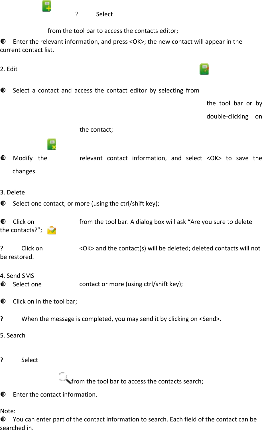 ? Selectfromthetoolbartoaccessthecontactseditor;Entertherelevantinformation,andpress&lt;OK&gt;;thenewcontactwillappearinthecurrentcontactlist.2.EditSelectacontactandaccessthecontacteditorbyselectingfromthetoolbarorbydouble‐clickingonthecontact;Modifytherelevantcontactinformation,andselect&lt;OK&gt;tosavethechanges.3.DeleteSelectonecontact,ormore(usingthectrl/shiftkey);Clickonfromthetoolbar.Adialogboxwillask“Areyousuretodeletethecontacts?”;? Clickon&lt;OK&gt;andthecontact(s)willbedeleted;deletedcontactswillnotberestored.4.SendSMSSelectonecontactormore(usingctrl/shiftkey);Clickoninthetoolbar;? Whenthemessageiscompleted,youmaysenditbyclickingon&lt;Send&gt;.5.Search? Selectfromthetoolbartoaccessthecontactssearch;Enterthecontactinformation.Note:Youcanenterpartofthecontactinformationtosearch.Eachfieldofthecontactcanbesearchedin.