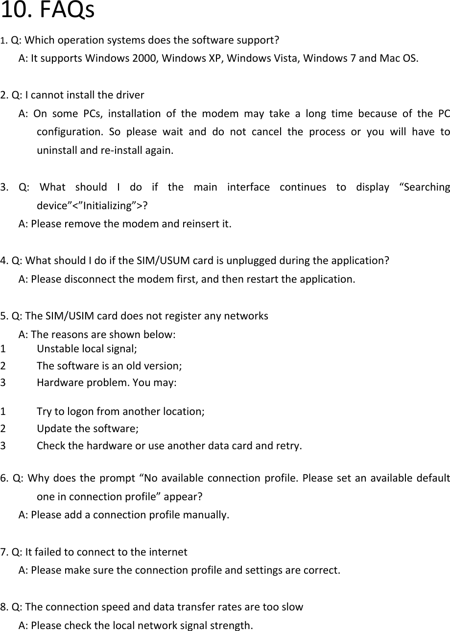 10.FAQs1.Q:Whichoperationsystemsdoesthesoftwaresupport?A:ItsupportsWindows2000,WindowsXP,WindowsVista,Windows7andMacOS.2.Q:IcannotinstallthedriverA:OnsomePCs,installationofthemodemmaytakealongtimebecauseofthePCconfiguration.Sopleasewaitanddonotcanceltheprocessoryouwillhavetouninstallandre‐installagain.3.Q:WhatshouldIdoifthemaininterfacecontinuestodisplay“Searchingdevice”&lt;”Initializing”&gt;?A:Pleaseremovethemodemandreinsertit.4.Q:WhatshouldIdoiftheSIM/USUMcardisunpluggedduringtheapplication?A:Pleasedisconnectthemodemfirst,andthenrestarttheapplication.5.Q:TheSIM/USIMcarddoesnotregisteranynetworksA:Thereasonsareshownbelow:1 Unstablelocalsignal;2 Thesoftwareisanoldversion;3 Hardwareproblem.Youmay:1 Trytologonfromanotherlocation;2 Updatethesoftware;3 Checkthehardwareoruseanotherdatacardandretry.6.Q:Whydoestheprompt“Noavailableconnectionprofile.Pleasesetanavailabledefaultoneinconnectionprofile”appear?A:Pleaseaddaconnectionprofilemanually.7.Q:ItfailedtoconnecttotheinternetA:Pleasemakesuretheconnectionprofileandsettingsarecorrect.8.Q:TheconnectionspeedanddatatransferratesaretooslowA:Pleasecheckthelocalnetworksignalstrength.