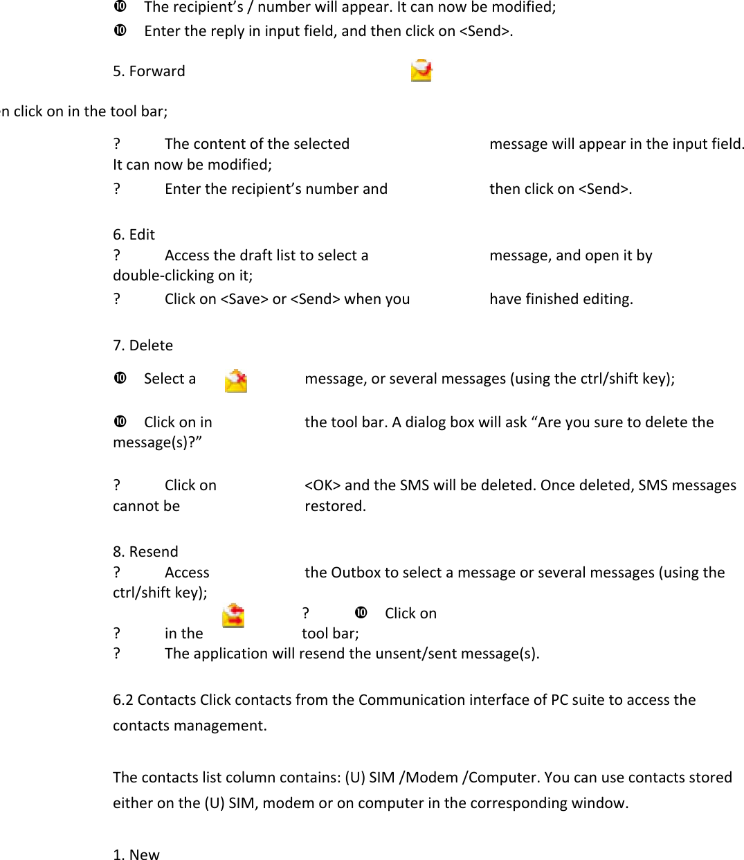 Therecipient’s/numberwillappear.Itcannowbemodified;Enterthereplyininputfield,andthenclickon&lt;Send&gt;.5.Forwardenclickoninthetoolbar;? Thecontentoftheselectedmessagewillappearintheinputfield.Itcannowbemodified;? Entertherecipient’snumberandthenclickon&lt;Send&gt;.6.Edit? Accessthedraftlisttoselectamessage,andopenitbydouble‐clickingonit;? Clickon&lt;Save&gt;or&lt;Send&gt;whenyouhavefinishedediting.7.DeleteSelectamessage,orseveralmessages(usingthectrl/shiftkey);Clickoninthetoolbar.Adialogboxwillask“Areyousuretodeletethemessage(s)?”? Clickon&lt;OK&gt;andtheSMSwillbedeleted.Oncedeleted,SMSmessagescannotberestored.8.Resend? AccesstheOutboxtoselectamessageorseveralmessages(usingthectrl/shiftkey);? Clickon? inthetoolbar;? Theapplicationwillresendtheunsent/sentmessage(s).6.2ContactsClickcontactsfromtheCommunicationinterfaceofPCsuitetoaccessthecontactsmanagement.Thecontactslistcolumncontains:(U)SIM/Modem/Computer.Youcanusecontactsstoredeitheronthe(U)SIM,modemoroncomputerinthecorrespondingwindow.1.New