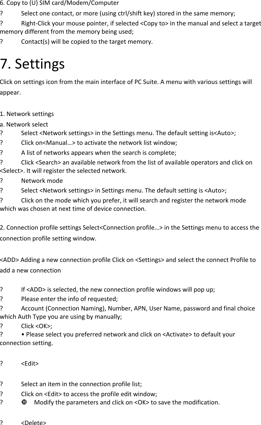 6.Copyto(U)SIMcard/Modem/Computer? Selectonecontact,ormore(usingctrl/shiftkey)storedinthesamememory;? Right‐Clickyourmousepointer,ifselected&lt;Copyto&gt;inthemanualandselectatargetmemorydifferentfromthememorybeingused;? Contact(s)willbecopiedtothetargetmemory.7.SettingsClickonsettingsiconfromthemaininterfaceofPCSuite.Amenuwithvarioussettingswillappear.1.Networksettingsa.Networkselect? Select&lt;Networksettings&gt;intheSettingsmenu.Thedefaultsettingis&lt;Auto&gt;;? Clickon&lt;Manual…&gt;toactivatethenetworklistwindow;? Alistofnetworksappearswhenthesearchiscomplete;? Click&lt;Search&gt;anavailablenetworkfromthelistofavailableoperatorsandclickon&lt;Select&gt;.Itwillregistertheselectednetwork.? Networkmode? Select&lt;Networksettings&gt;inSettingsmenu.Thedefaultsettingis&lt;Auto&gt;;? Clickonthemodewhichyouprefer,itwillsearchandregisterthenetworkmodewhichwaschosenatnexttimeofdeviceconnection.2.ConnectionprofilesettingsSelect&lt;Connectionprofile…&gt;intheSettingsmenutoaccesstheconnectionprofilesettingwindow.&lt;ADD&gt;AddinganewconnectionprofileClickon&lt;Settings&gt;andselecttheconnectProfiletoaddanewconnection? If&lt;ADD&gt;isselected,thenewconnectionprofilewindowswillpopup;? Pleaseentertheinfoofrequested;? Account(ConnectionNaming),Number,APN,UserName,passwordandfinalchoicewhichAuthTypeyouareusingbymanually;? Click&lt;OK&gt;;? •Pleaseselectyoupreferrednetworkandclickon&lt;Activate&gt;todefaultyourconnectionsetting.? &lt;Edit&gt;? Selectanitemintheconnectionprofilelist;? Clickon&lt;Edit&gt;toaccesstheprofileeditwindow;? Modifytheparametersandclickon&lt;OK&gt;tosavethemodification.? &lt;Delete&gt;