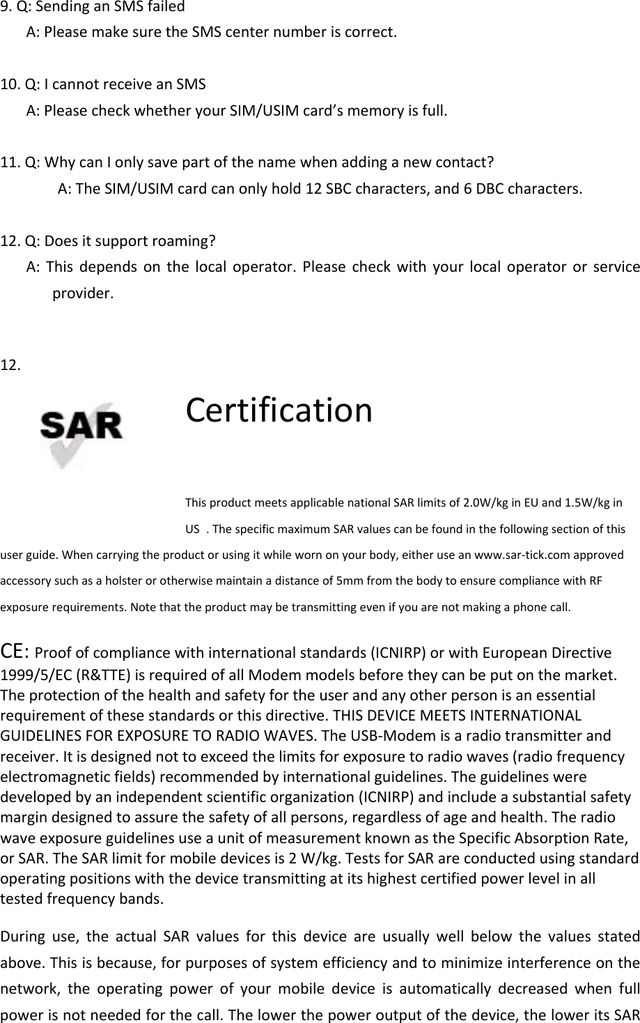 9.Q:SendinganSMSfailedA:PleasemakesuretheSMScenternumberiscorrect.10.Q:IcannotreceiveanSMSA:PleasecheckwhetheryourSIM/USIMcard’smemoryisfull.11.Q:WhycanIonlysavepartofthenamewhenaddinganewcontact?A:TheSIM/USIMcardcanonlyhold12SBCcharacters,and6DBCcharacters.12.Q:Doesitsupportroaming?A:Thisdependsonthelocaloperator.Pleasecheckwithyourlocaloperatororserviceprovider.12.CertificationThisproductmeetsapplicablenationalSARlimitsof2.0W/kginEUand1.5W/kginUS .ThespecificmaximumSARvaluescanbefoundinthefollowingsectionofthisuserguide.Whencarryingtheproductorusingitwhilewornonyourbody,eitheruseanwww.sar‐tick.comapprovedaccessorysuchasaholsterorotherwisemaintainadistanceof5mmfromthebodytoensurecompliancewithRFexposurerequirements.Notethattheproductmaybetransmittingevenifyouarenotmakingaphonecall.CE:Proofofcompliancewithinternationalstandards(ICNIRP)orwithEuropeanDirective1999/5/EC(R&amp;TTE)isrequiredofallModemmodelsbeforetheycanbeputonthemarket.Theprotectionofthehealthandsafetyfortheuserandanyotherpersonisanessentialrequirementofthesestandardsorthisdirective.THISDEVICEMEETSINTERNATIONALGUIDELINESFOREXPOSURETORADIOWAVES.TheUSB‐Modemisaradiotransmitterandreceiver.Itisdesignednottoexceedthelimitsforexposuretoradiowaves(radiofrequencyelectromagneticfields)recommendedbyinternationalguidelines.Theguidelinesweredevelopedbyanindependentscientificorganization(ICNIRP)andincludeasubstantialsafetymargindesignedtoassurethesafetyofallpersons,regardlessofageandhealth.TheradiowaveexposureguidelinesuseaunitofmeasurementknownastheSpecificAbsorptionRate,orSAR.TheSARlimitformobiledevicesis2W/kg.TestsforSARareconductedusingstandardoperatingpositionswiththedevicetransmittingatitshighestcertifiedpowerlevelinalltestedfrequencybands.Duringuse,theactualSARvaluesforthisdeviceareusuallywellbelowthevaluesstatedabove.Thisisbecause,forpurposesofsystemefficiencyandtominimizeinterferenceonthenetwork,theoperatingpowerofyourmobiledeviceisautomaticallydecreasedwhenfullpowerisnotneededforthecall.Thelowerthepoweroutputofthedevice,theloweritsSAR