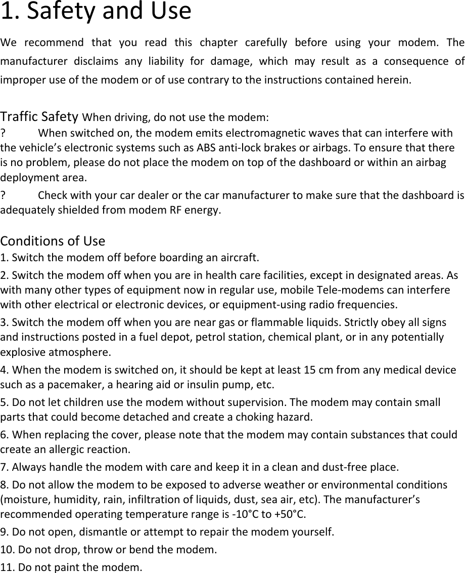 1.SafetyandUseWerecommendthatyoureadthischaptercarefullybeforeusingyourmodem.Themanufacturerdisclaimsanyliabilityfordamage,whichmayresultasaconsequenceofimproperuseofthemodemorofusecontrarytotheinstructionscontainedherein.TrafficSafetyWhendriving,donotusethemodem:? Whenswitchedon,themodememitselectromagneticwavesthatcaninterferewiththevehicle’selectronicsystemssuchasABSanti‐lockbrakesorairbags.Toensurethatthereisnoproblem,pleasedonotplacethemodemontopofthedashboardorwithinanairbagdeploymentarea.? CheckwithyourcardealerorthecarmanufacturertomakesurethatthedashboardisadequatelyshieldedfrommodemRFenergy.ConditionsofUse1.Switchthemodemoffbeforeboardinganaircraft.2.Switchthemodemoffwhenyouareinhealthcarefacilities,exceptindesignatedareas.Aswithmanyothertypesofequipmentnowinregularuse,mobileTele‐modemscaninterferewithotherelectricalorelectronicdevices,orequipment‐usingradiofrequencies.3.Switchthemodemoffwhenyouareneargasorflammableliquids.Strictlyobeyallsignsandinstructionspostedinafueldepot,petrolstation,chemicalplant,orinanypotentiallyexplosiveatmosphere.4.Whenthemodemisswitchedon,itshouldbekeptatleast15cmfromanymedicaldevicesuchasapacemaker,ahearingaidorinsulinpump,etc.5.Donotletchildrenusethemodemwithoutsupervision.Themodemmaycontainsmallpartsthatcouldbecomedetachedandcreateachokinghazard.6.Whenreplacingthecover,pleasenotethatthemodemmaycontainsubstancesthatcouldcreateanallergicreaction.7.Alwayshandlethemodemwithcareandkeepitinacleananddust‐freeplace.8.Donotallowthemodemtobeexposedtoadverseweatherorenvironmentalconditions(moisture,humidity,rain,infiltrationofliquids,dust,seaair,etc).Themanufacturer’srecommendedoperatingtemperaturerangeis‐10°Cto+50°C.9.Donotopen,dismantleorattempttorepairthemodemyourself.10.Donotdrop,throworbendthemodem.11.Donotpaintthemodem.