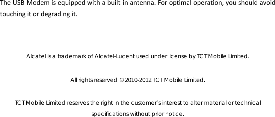 TheUSB‐Modemisequippedwithabuilt‐inantenna.Foroptimaloperation,youshouldavoidtouchingitordegradingit.Alcatel is a trademark of Alcatel-Lucent used under license by TCT Mobile Limited.   All rights reserved © 2010-2012 TCT Mobile Limited.   TCT Mobile Limited reserves the right in the customer’s interest to alter material or technical specifications without prior notice. 