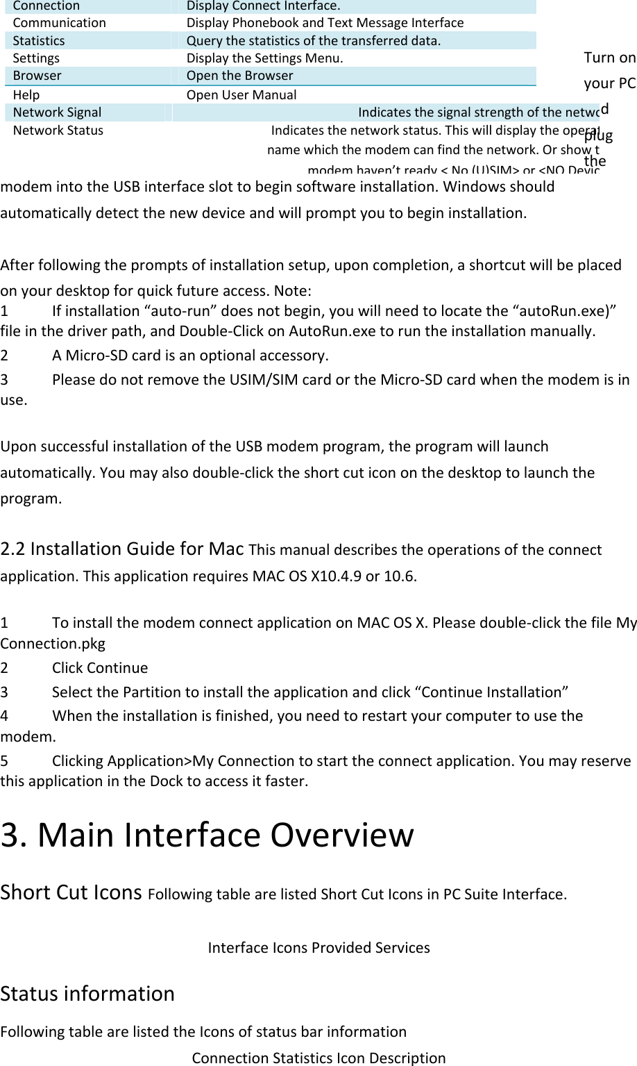 TurnonyourPCandplugthemodemintotheUSBinterfaceslottobeginsoftwareinstallation.Windowsshouldautomaticallydetectthenewdeviceandwillpromptyoutobegininstallation.Afterfollowingthepromptsofinstallationsetup,uponcompletion,ashortcutwillbeplacedonyourdesktopforquickfutureaccess.Note:1 Ifinstallation“auto‐run”doesnotbegin,youwillneedtolocatethe“autoRun.exe)”fileinthedriverpath,andDouble‐ClickonAutoRun.exetoruntheinstallationmanually.2 AMicro‐SDcardisanoptionalaccessory.3 PleasedonotremovetheUSIM/SIMcardortheMicro‐SDcardwhenthemodemisinuse.UponsuccessfulinstallationoftheUSBmodemprogram,theprogramwilllaunchautomatically.Youmayalsodouble‐clicktheshortcuticononthedesktoptolaunchtheprogram.2.2InstallationGuideforMacThismanualdescribestheoperationsoftheconnectapplication.ThisapplicationrequiresMACOSX10.4.9or10.6.1 ToinstallthemodemconnectapplicationonMACOSX.Pleasedouble‐clickthefileMyConnection.pkg2 ClickContinue3 SelectthePartitiontoinstalltheapplicationandclick“ContinueInstallation”4 Whentheinstallationisfinished,youneedtorestartyourcomputertousethemodem.5 ClickingApplication&gt;MyConnectiontostarttheconnectapplication.YoumayreservethisapplicationintheDocktoaccessitfaster.3.MainInterfaceOverviewShortCutIconsFollowingtablearelistedShortCutIconsinPCSuiteInterface.InterfaceIconsProvidedServicesStatusinformationFollowingtablearelistedtheIconsofstatusbarinformationConnectionStatisticsIconDescriptionConnectionDisplayConnectInterface.CommunicationDisplayPhonebookandTextMessageInterfaceStatisticsQuerythestatisticsofthetransferreddata.SettingsDisplaytheSettingsMenu.BrowserOpentheBrowserHelp OpenUserManualNetworkSignalIndicatesthesignalstrengthofthenetwoNetworkStatusIndicatesthenetworkstatus.Thiswilldisplaytheoperatnamewhichthemodemcanfindthenetwork.Orshowtmodem haven’tready &lt; No (U)SIM&gt; or &lt;NO Devic