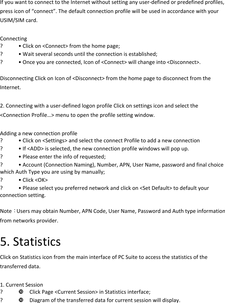 IfyouwanttoconnecttotheInternetwithoutsettinganyuser‐definedorpredefinedprofiles,pressiconof“connect”.ThedefaultconnectionprofilewillbeusedinaccordancewithyourUSIM/SIMcard.Connecting? •Clickon&lt;Connect&gt;fromthehomepage;? •Waitseveralsecondsuntiltheconnectionisestablished;? •Onceyouareconnected,Iconof&lt;Connect&gt;willchangeinto&lt;Disconnect&gt;.DisconnectingClickonIconof&lt;Disconnect&gt;fromthehomepagetodisconnectfromtheInternet.2.Connectingwithauser‐definedlogonprofileClickonsettingsiconandselectthe&lt;ConnectionProfile…&gt;menutoopentheprofilesettingwindow.Addinganewconnectionprofile? •Clickon&lt;Settings&gt;andselecttheconnectProfiletoaddanewconnection? •If&lt;ADD&gt;isselected,thenewconnectionprofilewindowswillpopup.? •Pleaseentertheinfoofrequested;? •Account(ConnectionNaming),Number,APN,UserName,passwordandfinalchoicewhichAuthTypeyouareusingbymanually;? •Click&lt;OK&gt;? •Pleaseselectyoupreferrednetworkandclickon&lt;SetDefault&gt;todefaultyourconnectionsetting.Note：UsersmayobtainNumber,APNCode,UserName,PasswordandAuthtypeinformationfromnetworksprovider.5.StatisticsClickonStatisticsiconfromthemaininterfaceofPCSuitetoaccessthestatisticsofthetransferreddata.1.CurrentSession? ClickPage&lt;CurrentSession&gt;inStatisticsinterface;? Diagramofthetransferreddataforcurrentsessionwilldisplay.