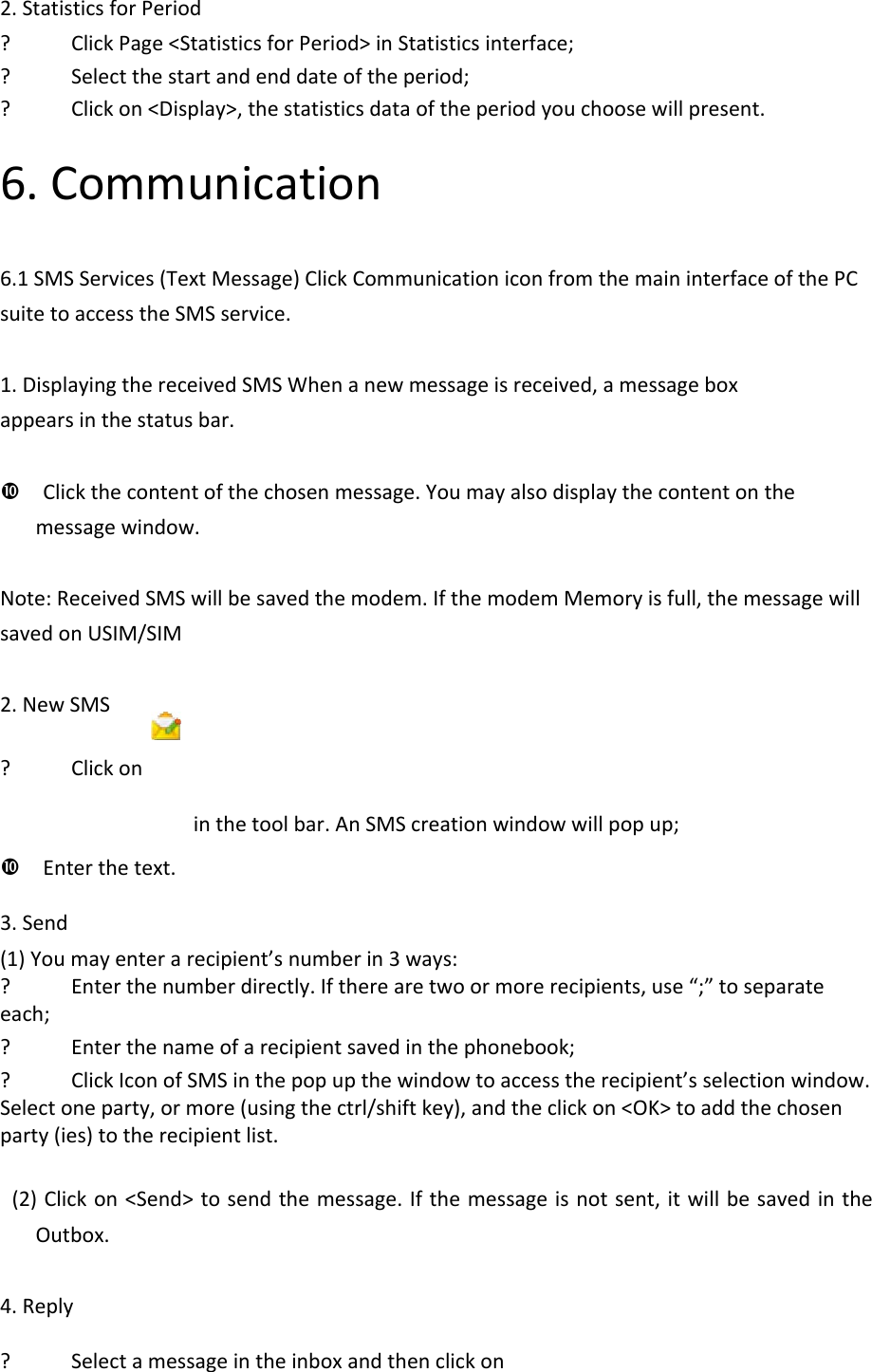 2.StatisticsforPeriod? ClickPage&lt;StatisticsforPeriod&gt;inStatisticsinterface;? Selectthestartandenddateoftheperiod;? Clickon&lt;Display&gt;,thestatisticsdataoftheperiodyouchoosewillpresent.6.Communication6.1SMSServices(TextMessage)ClickCommunicationiconfromthemaininterfaceofthePCsuitetoaccesstheSMSservice.1.DisplayingthereceivedSMSWhenanewmessageisreceived,amessageboxappearsinthestatusbar.Clickthecontentofthechosenmessage.Youmayalsodisplaythecontentonthemessagewindow.Note:ReceivedSMSwillbesavedthemodem.IfthemodemMemoryisfull,themessagewillsavedonUSIM/SIM2.NewSMS? Clickoninthetoolbar.AnSMScreationwindowwillpopup;Enterthetext.3.Send(1)Youmayenterarecipient’snumberin3ways:? Enterthenumberdirectly.Iftherearetwoormorerecipients,use“;”toseparateeach;? Enterthenameofarecipientsavedinthephonebook;? ClickIconofSMSinthepopupthewindowtoaccesstherecipient’sselectionwindow.Selectoneparty,ormore(usingthectrl/shiftkey),andtheclickon&lt;OK&gt;toaddthechosenparty(ies)totherecipientlist.(2)Clickon&lt;Send&gt;tosendthemessage.Ifthemessageisnotsent,itwillbesavedintheOutbox.4.Reply? Selectamessageintheinboxandthenclickon