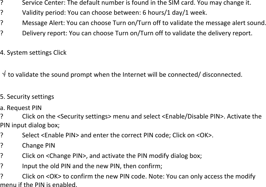 ? ServiceCenter:ThedefaultnumberisfoundintheSIMcard.Youmaychangeit.? Validityperiod:Youcanchoosebetween:6hours/1day/1week.? MessageAlert:YoucanchooseTurnon/Turnofftovalidatethemessagealertsound.? Deliveryreport:YoucanchooseTurnon/Turnofftovalidatethedeliveryreport.4.SystemsettingsClicktovalidatethesoundpromptwhentheInternetwillbeconnected/disconnected.5.Securitysettingsa.RequestPIN? Clickonthe&lt;Securitysettings&gt;menuandselect&lt;Enable/DisablePIN&gt;.ActivatethePINinputdialogbox;? Select&lt;EnablePIN&gt;andenterthecorrectPINcode;Clickon&lt;OK&gt;.? ChangePIN? Clickon&lt;ChangePIN&gt;,andactivatethePINmodifydialogbox;? InputtheoldPINandthenewPIN,thenconfirm;? Clickon&lt;OK&gt;toconfirmthenewPINcode.Note:YoucanonlyaccessthemodifymenuifthePINisenabled.