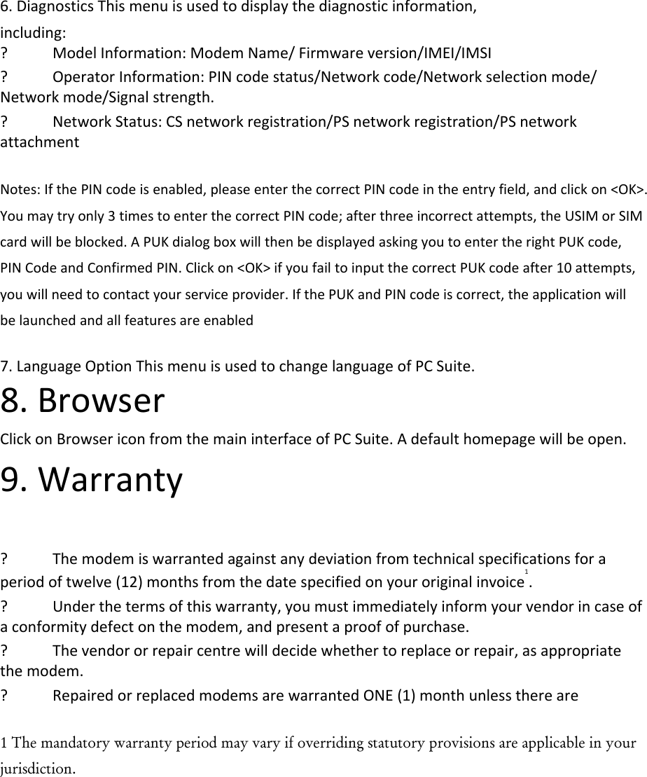 6.DiagnosticsThismenuisusedtodisplaythediagnosticinformation,including:? ModelInformation:ModemName/Firmwareversion/IMEI/IMSI? OperatorInformation:PINcodestatus/Networkcode/Networkselectionmode/Networkmode/Signalstrength.? NetworkStatus:CSnetworkregistration/PSnetworkregistration/PSnetworkattachmentNotes:IfthePINcodeisenabled,pleaseenterthecorrectPINcodeintheentryfield,andclickon&lt;OK&gt;.Youmaytryonly3timestoenterthecorrectPINcode;afterthreeincorrectattempts,theUSIMorSIMcardwillbeblocked.APUKdialogboxwillthenbedisplayedaskingyoutoentertherightPUKcode,PINCodeandConfirmedPIN.Clickon&lt;OK&gt;ifyoufailtoinputthecorrectPUKcodeafter10attempts,youwillneedtocontactyourserviceprovider.IfthePUKandPINcodeiscorrect,theapplicationwillbelaunchedandallfeaturesareenabled7.LanguageOptionThismenuisusedtochangelanguageofPCSuite.8.BrowserClickonBrowsericonfromthemaininterfaceofPCSuite.Adefaulthomepagewillbeopen.9.Warranty? Themodemiswarrantedagainstanydeviationfromtechnicalspecificationsforaperiodoftwelve(12)monthsfromthedatespecifiedonyouroriginalinvoice1.? Underthetermsofthiswarranty,youmustimmediatelyinformyourvendorincaseofaconformitydefectonthemodem,andpresentaproofofpurchase.? Thevendororrepaircentrewilldecidewhethertoreplaceorrepair,asappropriatethemodem.? RepairedorreplacedmodemsarewarrantedONE(1)monthunlessthereare1 The mandatory warranty period may vary if overriding statutory provisions are applicable in your jurisdiction.  