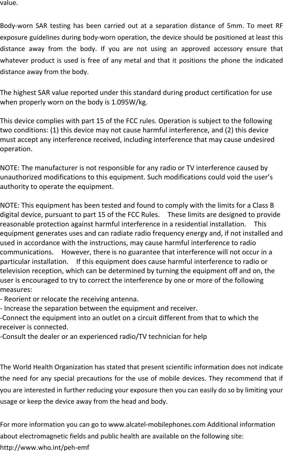 value.Body‐wornSARtestinghasbeencarriedoutataseparationdistanceof5mm.TomeetRFexposureguidelinesduringbody‐wornoperation,thedeviceshouldbepositionedatleastthisdistanceawayfromthebody.Ifyouarenotusinganapprovedaccessoryensurethatwhateverproductisusedisfreeofanymetalandthatitpositionsthephonetheindicateddistanceawayfromthebody.ThehighestSARvaluereportedunderthisstandardduringproductcertificationforusewhenproperlywornonthebodyis1.095W/kg.Thisdevicecomplieswithpart15oftheFCCrules.Operationissubjecttothefollowingtwoconditions:(1)thisdevicemaynotcauseharmfulinterference,and(2)thisdevicemustacceptanyinterferencereceived,includinginterferencethatmaycauseundesiredoperation.NOTE:ThemanufacturerisnotresponsibleforanyradioorTVinterferencecausedbyunauthorizedmodificationstothisequipment.Suchmodificationscouldvoidtheuser’sauthoritytooperatetheequipment.NOTE:ThisequipmenthasbeentestedandfoundtocomplywiththelimitsforaClassBdigitaldevice,pursuanttopart15oftheFCCRules.Theselimitsaredesignedtoprovidereasonableprotectionagainstharmfulinterferenceinaresidentialinstallation.Thisequipmentgeneratesusesandcanradiateradiofrequencyenergyand,ifnotinstalledandusedinaccordancewiththeinstructions,maycauseharmfulinterferencetoradiocommunications.However,thereisnoguaranteethatinterferencewillnotoccurinaparticularinstallation.Ifthisequipmentdoescauseharmfulinterferencetoradioortelevisionreception,whichcanbedeterminedbyturningtheequipmentoffandon,theuserisencouragedtotrytocorrecttheinterferencebyoneormoreofthefollowingmeasures:‐Reorientorrelocatethereceivingantenna.‐Increasetheseparationbetweentheequipmentandreceiver.‐Connecttheequipmentintoanoutletonacircuitdifferentfromthattowhichthereceiverisconnected.‐Consultthedealeroranexperiencedradio/TVtechnicianforhelpTheWorldHealthOrganizationhasstatedthatpresentscientificinformationdoesnotindicatetheneedforanyspecialprecautionsfortheuseofmobiledevices.Theyrecommendthatifyouareinterestedinfurtherreducingyourexposurethenyoucaneasilydosobylimitingyourusageorkeepthedeviceawayfromtheheadandbody.Formoreinformationyoucangotowww.alcatel‐mobilephones.comAdditionalinformationaboutelectromagneticfieldsandpublichealthareavailableonthefollowingsite:http://www.who.int/peh‐emf