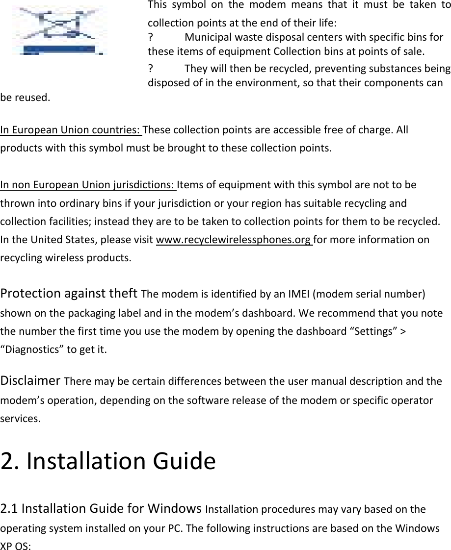 Thissymbolonthemodemmeansthatitmustbetakentocollectionpointsattheendoftheirlife:? MunicipalwastedisposalcenterswithspecificbinsfortheseitemsofequipmentCollectionbinsatpointsofsale.? Theywillthenberecycled,preventingsubstancesbeingdisposedofintheenvironment,sothattheircomponentscanbereused.InEuropeanUnioncountries:Thesecollectionpointsareaccessiblefreeofcharge.Allproductswiththissymbolmustbebroughttothesecollectionpoints.InnonEuropeanUnionjurisdictions:Itemsofequipmentwiththissymbolarenottobethrownintoordinarybinsifyourjurisdictionoryourregionhassuitablerecyclingandcollectionfacilities;insteadtheyaretobetakentocollectionpointsforthemtoberecycled.IntheUnitedStates,pleasevisitwww.recyclewirelessphones.orgformoreinformationonrecyclingwirelessproducts.ProtectionagainsttheftThemodemisidentifiedbyanIMEI(modemserialnumber)shownonthepackaginglabelandinthemodem’sdashboard.Werecommendthatyounotethenumberthefirsttimeyouusethemodembyopeningthedashboard“Settings”&gt;“Diagnostics”togetit.DisclaimerTheremaybecertaindifferencesbetweentheusermanualdescriptionandthemodem’soperation,dependingonthesoftwarereleaseofthemodemorspecificoperatorservices.2.InstallationGuide2.1InstallationGuideforWindowsInstallationproceduresmayvarybasedontheoperatingsysteminstalledonyourPC.ThefollowinginstructionsarebasedontheWindowsXPOS: