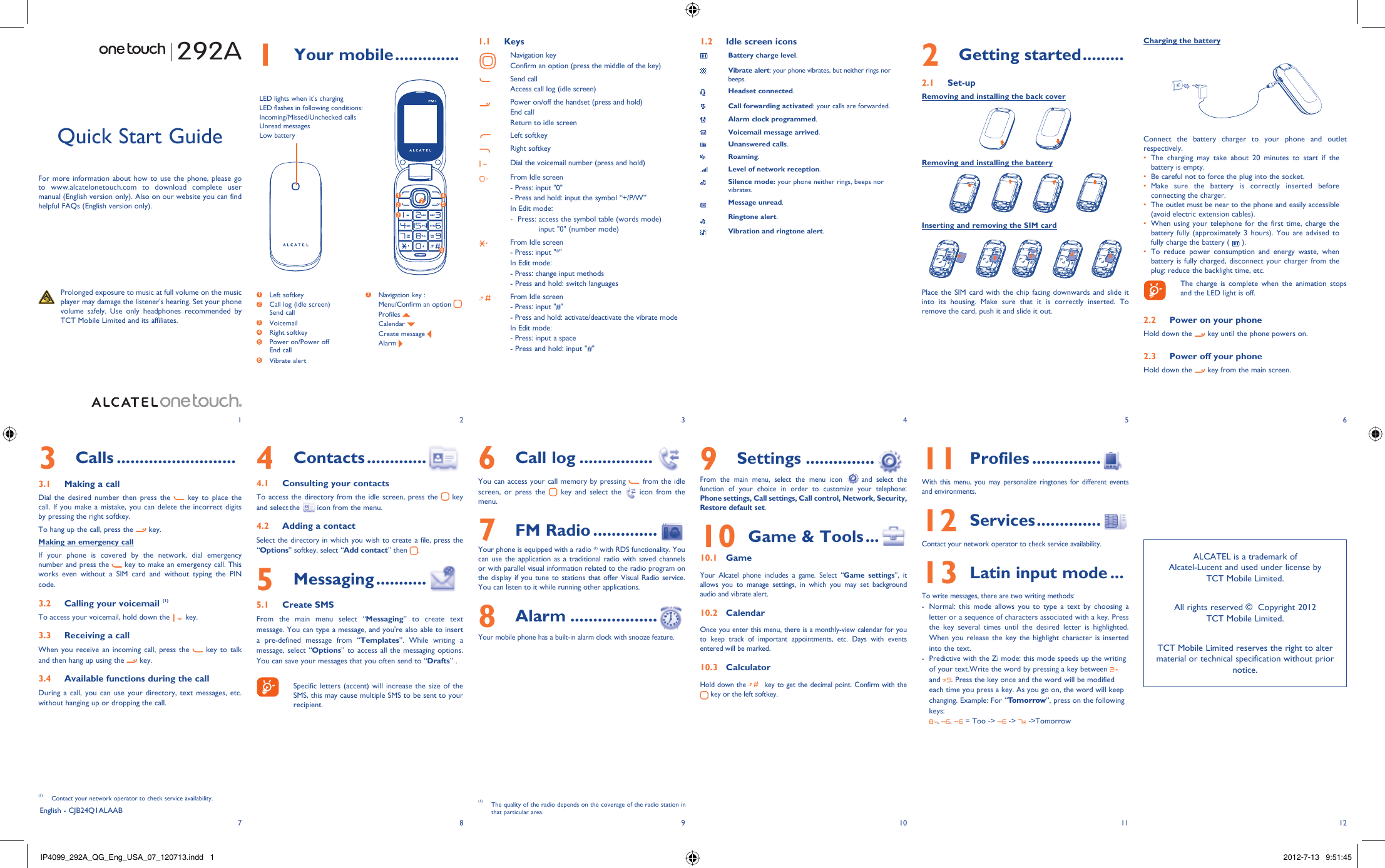 123456127 8 9 10 111 Your mobile ..............1.1 KeysNavigation keyConfirm an option (press the middle of the key)Send callAccess call log (idle screen)Power on/off the handset (press and hold)End callReturn to idle screenLeft softkeyRight softkeyDial the voicemail number (press and hold)From Idle screen- Press: input &quot;0&quot;- Press and hold: input the symbol “+/P/W”In Edit mode:-   Press:  access the symbol table (words mode)input &quot;0&quot; (number mode)From Idle screen- Press: input &quot;*&quot;In Edit mode:- Press: change input methods- Press and hold: switch languagesFrom Idle screen- Press: input &quot;#&quot;- Press and hold: activate/deactivate the vibrate modeIn Edit mode:- Press: input a space- Press and hold: input &quot;#&quot;1.2  Idle screen iconsBattery charge level.Vibrate alert: your phone vibrates, but neither rings nor beeps.Headset connected.Call forwarding activated: your calls are forwarded. Alarm clock programmed.Voicemail message arrived.Unanswered calls.Roaming.Level of network reception.Silence mode: your phone neither rings, beeps nor vibrates.Message unread.Ringtone alert.Vibration and ringtone alert.292A6 Call log ................You can access your call memory by pressing   from the idle screen, or press the   key and select the   icon from the menu.7 FM Radio ..............  Your phone is equipped with a radio (1) with RDS functionality. You can use the application as a traditional radio with saved channels or with parallel visual information related to the radio program on the display if you tune to stations that offer Visual Radio service. You can listen to it while running other applications.8 Alarm ...................  Your mobile phone has a built-in alarm clock with snooze feature. Quick Start GuideFor more information about how to use the phone, please go to www.alcatelonetouch.com to download complete user manual (English version only). Also on our website you can find helpful FAQs (English version only).  Prolonged exposure to music at full volume on the music player may damage the listener&apos;s hearing. Set your phone volume safely. Use only headphones recommended by TCT Mobile Limited and its affiliates.English - CJB24Q1ALAAB4 Contacts .............4.1  Consulting your contactsTo access the directory from the idle screen, press the   key and select the   icon from the menu. 4.2  Adding a contactSelect the directory in which you wish to create a file, press the “Options” softkey, select “Add contact” then  .5 Messaging ...........5.1 Create SMSFrom the main menu select “Messaging” to create text message. You can type a message, and you&apos;re also able to insert a pre-defined message from “Templates”. While writing a message, select “Options” to access all the messaging options. You can save your messages that you often send to “Drafts” .    Specific letters (accent) will increase the size of the SMS, this may cause multiple SMS to be sent to your recipient.3 Calls ..........................3.1  Making a callDial the desired number then press the   key to place the call. If you make a mistake, you can delete the incorrect digits by pressing the right softkey.To hang up the call, press the   key.Making an emergency callIf your phone is covered by the network, dial emergency number and press the   key to make an emergency call. This works even without a SIM card and without typing the PIN code.  3.2  Calling your voicemail (1)To access your voicemail, hold down the   key.3.3  Receiving a callWhen you receive an incoming call, press the   key to talk and then hang up using the   key. 3.4  Available functions during the callDuring a call, you can use your directory, text messages, etc. without hanging up or dropping the call.(1)  Contact your network operator to check service availability.2 Getting started .........2.1 Set-upRemoving and installing the back coverRemoving and installing the batteryInserting and removing the SIM cardPlace the SIM card with the chip facing downwards and slide it into its housing. Make sure that it is correctly inserted. To remove the card, push it and slide it out. 9 Settings ...............  From the main menu, select the menu icon  and select the function of your choice in order to customize your telephone: Phone settings, Call settings, Call control, Network, Security, Restore default set. 10  Game &amp; Tools ...10.1 GameYour Alcatel phone includes a game. Select “Game settings”, it allows you to manage settings, in which you may set background audio and vibrate alert.10.2 CalendarOnce you enter this menu, there is a monthly-view calendar for you to keep track of important appointments, etc. Days with events entered will be marked.10.3 CalculatorHold down the   key to get the decimal point. Confirm with the  key or the left softkey.11  Profiles ...............With this menu, you may personalize ringtones for different events and environments.12  Services ..............  Contact your network operator to check service availability.13  Latin input mode ...To write messages, there are two writing methods:-  Normal: this mode allows you to type a text by choosing a letter or a sequence of characters associated with a key. Press the key several times until the desired letter is highlighted. When you release the key the highlight character is inserted into the text.-  Predictive with the Zi mode: this mode speeds up the writing of your text.Write the word by pressing a key between   and  . Press the key once and the word will be modified each time you press a key. As you go on, the word will keep changing. Example: For “Tomorrow”, press on the following keys:,  ,   = Too -&gt;   -&gt;   -&gt;Tomorrow(1)  The quality of the radio depends on the coverage of the radio station in that particular area.Charging the batteryConnect the battery charger to your phone and outlet respectively.The charging may take about 20 minutes to start if the • battery is empty.Be careful not to force the plug into the socket.• Make sure the battery is correctly inserted before • connecting the charger.The outlet must be near to the phone and easily accessible • (avoid electric extension cables).When using your telephone for the first time, charge the • battery fully (approximately 3 hours). You are advised to fully charge the battery (   ).To reduce power consumption and energy waste, when • battery is fully charged, disconnect your charger from the plug; reduce the backlight time, etc.    The charge is complete when the animation stops and the LED light is off. 2.2  Power on your phoneHold down the   key until the phone powers on.2.3  Power off your phoneHold down the   key from the main screen.1 Left softkey2  Call log (Idle screen)Send call3  Voicemail4 Right softkey5  Power on/Power offEnd call 6  Vibrate alert7  Navigation key :  Menu/Confirm an option  Profiles   Calendar   Create message  Alarm ALCATEL is a trademark of Alcatel-Lucent and used under license by TCT Mobile Limited.All rights reserved ©  Copyright 2012TCT Mobile Limited.TCT Mobile Limited reserves the right to alter material or technical specification without prior notice.1234756LED lights when it&apos;s charging LED flashes in following conditions:Incoming/Missed/Unchecked callsUnread messagesLow batteryIP4099_292A_QG_Eng_USA_07_120713.indd   1IP4099_292A_QG_Eng_USA_07_120713.indd   1 2012-7-13   9:51:452012-7-13   9:51:45