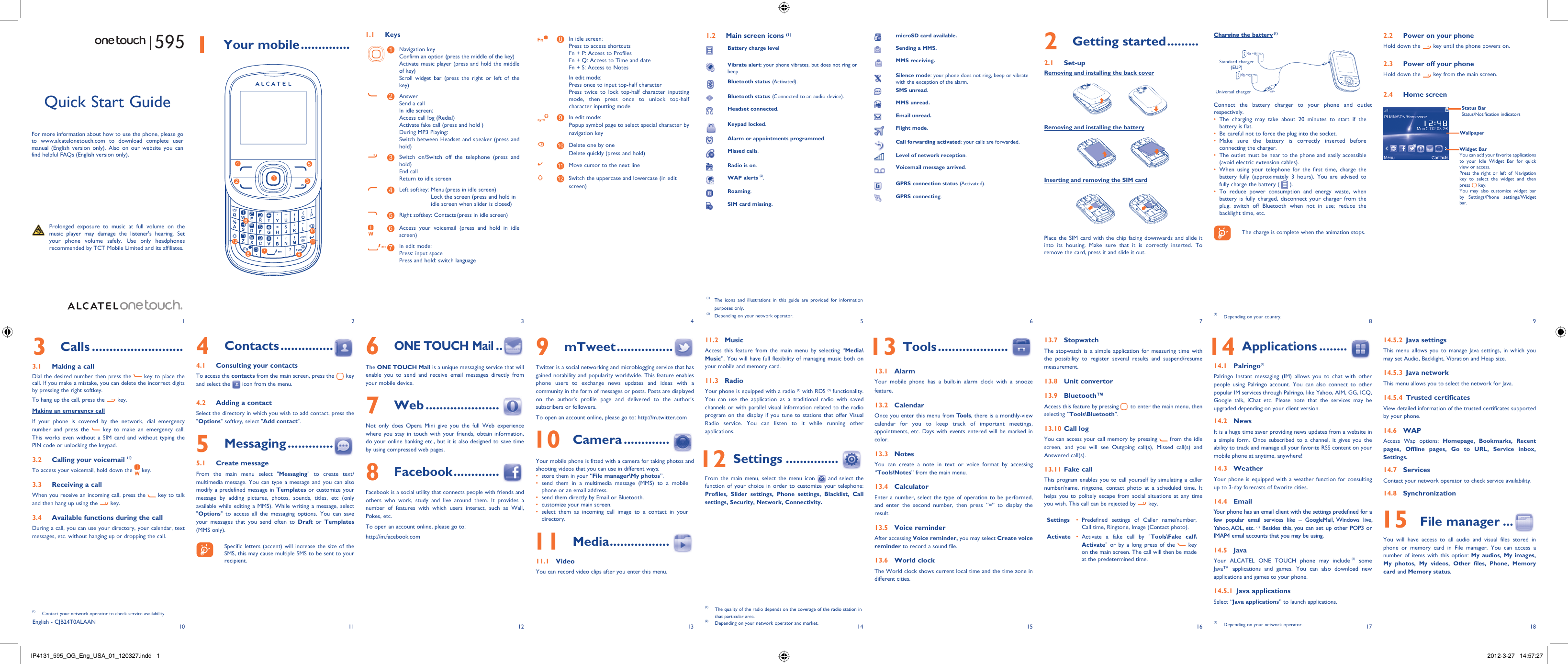 1102113124135146157168918171 Your mobile ..............1.1 Keys1Navigation keyConfirm an option (press the middle of the key)Activate music player (press and hold the middle of key)Scroll widget bar (press the right or left of the key)2AnswerSend a callIn idle screen:Access call log (Redial)Activate fake call (press and hold )During MP3 Playing:Switch between Headset and speaker (press and hold)3Switch on/Switch off the telephone (press and hold)End callReturn to idle screen 4Left softkey:  Menu (press in idle screen)Lock the screen (press and hold in idle screen when slider is closed) 5Right softkey: Contacts (press in idle screen)6Access your voicemail (press and hold in idle screen)7In edit mode:Press: input spacePress and hold: switch language8In idle screen:Press to access shortcutsFn + P: Access to ProfilesFn + Q: Access to Time and dateFn + S: Access to NotesIn edit mode:Press once to input top-half characterPress twice to lock top-half character inputting mode, then press once to unlock top-half character inputting mode9In edit mode:Popup symbol page to select special character by navigation key10 Delete one by oneDelete quickly (press and hold)11 Move cursor to the next line12 Switch the uppercase and lowercase (in edit screen)2 Getting started .........2.1 Set-upRemoving and installing the back coverRemoving and installing the batteryInserting and removing the SIM cardPlace the SIM card with the chip facing downwards and slide it into its housing. Make sure that it is correctly inserted. To remove the card, press it and slide it out. Charging the battery (1)Standard charger (EUP)Universal chargerConnect the battery charger to your phone and outlet respectively.The charging may take about 20 minutes to start if the • battery is flat.Be careful not to force the plug into the socket.• Make sure the battery is correctly inserted before • connecting the charger.The outlet must be near to the phone and easily accessible • (avoid electric extension cables).When using your telephone for the first time, charge the • battery fully (approximately 3 hours). You are advised to fully charge the battery (   ).To reduce power consumption and energy waste, when • battery is fully charged, disconnect your charger from the plug; switch off Bluetooth when not in use; reduce the backlight time, etc.    The charge is complete when the animation stops.6 ONE TOUCH Mail ..The ONE TOUCH Mail is a unique messaging service that will enable you to send and receive email messages directly from your mobile device.7 Web .....................Not only does Opera Mini give you the full Web experience where you stay in touch with your friends, obtain information, do your online banking etc., but it is also designed to save time by using compressed web pages.8 Facebook .............Facebook is a social utility that connects people with friends and others who work, study and live around them. It provides a number of features with which users interact, such as Wall, Pokes, etc.To open an account online, please go to: http://m.facebook.comQuick Start GuideFor more information about how to use the phone, please go to www.alcatelonetouch.com to download complete user manual (English version only). Also on our website you can find helpful FAQs (English version only).  Prolonged exposure to music at full volume on the music player may damage the listener&apos;s hearing. Set your phone volume safely. Use only headphones recommended by TCT Mobile Limited and its affiliates.(1)  The icons and illustrations in this guide are provided for information purposes only.(2)  Depending on your network operator.English - CJB24T0ALAAN4 Contacts ...............4.1  Consulting your contactsTo access the contacts from the main screen, press the   key and select the   icon from the menu. 4.2  Adding a contactSelect the directory in which you wish to add contact, press the &quot;Options&quot; softkey, select &quot;Add contact&quot;.5 Messaging .............5.1 Create messageFrom the main menu select &quot;Messaging&quot; to create text/multimedia message. You can type a message and you can also modify a predefined message in Templates or customize your message by adding pictures, photos, sounds, titles, etc (only available while editing a MMS). While writing a message, select &quot;Options&quot; to access all the messaging options. You can save your messages that you send often to Draft or Templates (MMS only).    Specific letters (accent) will increase the size of the SMS, this may cause multiple SMS to be sent to your recipient.3 Calls ..........................3.1  Making a callDial the desired number then press the   key to place the call. If you make a mistake, you can delete the incorrect digits by pressing the right softkey.To hang up the call, press the   key.Making an emergency callIf your phone is covered by the network, dial emergency number and press the   key to make an emergency call. This works even without a SIM card and without typing the PIN code or unlocking the keypad. 3.2  Calling your voicemail (1)To access your voicemail, hold down the   key.3.3  Receiving a callWhen you receive an incoming call, press the   key to talk and then hang up using the   key. 3.4  Available functions during the callDuring a call, you can use your directory, your calendar, text messages, etc. without hanging up or dropping the call.(1)  Contact your network operator to check service availability.1.2  Main screen icons (1)Battery charge levelVibrate alert: your phone vibrates, but does not ring or beep.Bluetooth status (Activated).Bluetooth status (Connected to an audio device).Headset connected.Keypad locked.Alarm or appointments programmed.Missed calls.  Radio is on.WAP alerts (2).Roaming.SIM card missing.9 mTweet ................Twitter is a social networking and microblogging service that has gained notability and popularity worldwide. This feature enables phone users to exchange news updates and ideas with a community in the form of messages or posts. Posts are displayed on the author&apos;s profile page and delivered to the author&apos;s subscribers or followers. To open an account online, please go to: http://m.twitter.com 10 Camera .............Your mobile phone is fitted with a camera for taking photos and shooting videos that you can use in different ways:store them in your “•  File manager\My photos”.send them in a multimedia message (MMS) to a mobile • phone or an email address.send them directly by Email or Bluetooth.• customize your main screen.• select them as incoming call image to a contact in your • directory. 11 Media .................11.1 VideoYou can record video clips after you enter this menu.11.2 MusicAccess this feature from the main menu by selecting “Media\Music”. You will have full flexibility of managing music both on your mobile and memory card.11.3 RadioYour phone is equipped with a radio (1) with RDS (2) functionality. You can use the application as a traditional radio with saved channels or with parallel visual information related to the radio program on the display if you tune to stations that offer Visual Radio service. You can listen to it while running other applications.  12 Settings ...............From the main menu, select the menu icon   and select the function of your choice in order to customize your telephone: Profiles, Slider settings, Phone settings, Blacklist, Call settings, Security, Network, Connectivity.  13 Tools ....................13.1 AlarmYour mobile phone has a built-in alarm clock with a snooze feature.13.2 CalendarOnce you enter this menu from Tools, there is a monthly-view calendar for you to keep track of important meetings, appointments, etc. Days with events entered will be marked in color.13.3 NotesYou can create a note in text or voice format by accessing “Tools\Notes” from the main menu.13.4 CalculatorEnter a number, select the type of operation to be performed, and enter the second number, then press “=” to display the result.13.5 Voice reminderAfter accessing Voice reminder, you may select Create voice reminder to record a sound file.13.6 World clockThe World clock shows current local time and the time zone in different cities.13.7  StopwatchThe stopwatch is a simple application for measuring time with the possibility to register several results and suspend/resume measurement.13.8  Unit convertor13.9 Bluetooth™Access this feature by pressing   to enter the main menu, then selecting “Tools\Bluetooth”.13.10 Call log You can access your call memory by pressing   from the idle screen, and you will see Outgoing call(s), Missed call(s) and Answered call(s).13.11 Fake callThis program enables you to call yourself by simulating a caller number/name, ringtone, contact photo at a scheduled time. It helps you to politely escape from social situations at any time you wish. This call can be rejected by   key. Settings Predefined settings of Caller name/number, • Call time, Ringtone, Image (Contact photo).Activate Activate a fake call by &quot;•  Tools\Fake call\Activate&quot; or by a long press of the   key on the main screen. The call will then be made at the predetermined time.(1)  The quality of the radio depends on the coverage of the radio station in that particular area.(2)  Depending on your network operator and market.microSD card available.Sending a MMS.MMS receiving.Silence mode: your phone does not ring, beep or vibrate with the exception of the alarm.SMS unread.MMS unread.Email unread.Flight mode.Call forwarding activated: your calls are forwarded. Level of network reception.Voicemail message arrived.GPRS connection status (Activated).GPRS connecting.  14 Applications ........14.1  Palringo(1)Palringo Instant messaging (IM) allows you to chat with other people using Palringo account. You can also connect to other popular IM services through Palringo, like Yahoo, AIM, GG, ICQ, Google talk, iChat etc. Please note that the services may be upgraded depending on your client version.14.2 NewsIt is a huge time saver providing news updates from a website in a simple form. Once subscribed to a channel, it gives you the ability to track and manage all your favorite RSS content on your mobile phone at anytime, anywhere!14.3 WeatherYour phone is equipped with a weather function for consulting up to 3-day forecasts of favorite cities.14.4  Email Your phone has an email client with the settings predefined for a few popular email services like – GoogleMail, Windows live, Yahoo, AOL, etc. (1) Besides this, you can set up other POP3 or IMAP4 email accounts that you may be using. 14.5  Java Your ALCATEL ONE TOUCH phone may include (1) some Java™ applications and games. You can also download new applications and games to your phone.14.5.1  Java applicationsSelect “Java applications” to launch applications.(1)  Depending on your network operator.2.2  Power on your phoneHold down the   key until the phone powers on.2.3  Power off your phoneHold down the   key from the main screen.2.4 Home screenWidget BarYou can add your favorite applications to your Idle Widget Bar for quick view or access.Press the right or left of Navigation key to select the widget and then press   key.You may also customize widget bar by Settings/Phone settings/Widget bar.Status BarStatus/Notification indicatorsWallpaper14.5.2  Java settingsThis menu allows you to manage Java settings, in which you may set Audio, Backlight, Vibration and Heap size.14.5.3 Java networkThis menu allows you to select the network for Java.14.5.4 Trusted certificatesView detailed information of the trusted certificates supported by your phone.14.6 WAPAccess Wap options: Homepage, Bookmarks, Recent pages, Offline pages, Go to URL, Service inbox, Settings.14.7 ServicesContact your network operator to check service availability.14.8 Synchronization 15 File manager ...You will have access to all audio and visual files stored in phone or memory card in File manager. You can access a number of items with this option: My audios, My images, My photos, My videos, Other files, Phone, Memory card and Memory status.(1)  Depending on your country.127396854101112595IP4131_595_QG_Eng_USA_01_120327.indd   1IP4131_595_QG_Eng_USA_01_120327.indd   1 2012-3-27   14:57:272012-3-27   14:57:27