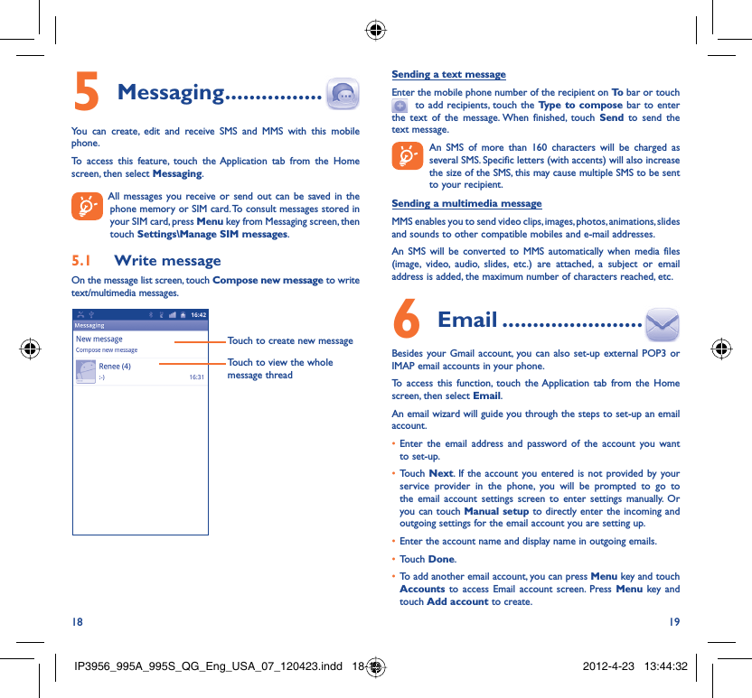 18 19Messaging5   ................You can create, edit and receive SMS and MMS with this mobile phone.To access this feature, touch the Application tab from the Home screen, then select Messaging.  All messages you receive or send out can be saved in the phone memory or SIM card. To consult messages stored in your SIM card, press Menu key from Messaging screen, then touch Settings\Manage SIM messages.Write message5.1 On the message list screen, touch Compose new message to write text/multimedia messages.Touch to create new messageTouch to view the whole message threadSending a text messageEnter the mobile phone number of the recipient on To  bar or touch   to add recipients, touch the Type to compose bar to enter the text of the message. When finished, touch Send to send the text message.   An SMS of more than 160 characters will be charged as    several SMS. Specific letters (with accents) will also increase the size of the SMS, this may cause multiple SMS to be sent to your recipient.Sending a multimedia messageMMS enables you to send video clips, images, photos, animations, slides and sounds to other compatible mobiles and e-mail addresses. An SMS will be converted to MMS automatically when media files (image, video, audio, slides, etc.) are attached, a subject or email address is added, the maximum number of characters reached, etc. Email6   .......................Besides your Gmail account, you can also set-up external POP3 or IMAP email accounts in your phone.To access this function, touch the Application tab from the Home screen, then select Email.An email wizard will guide you through the steps to set-up an email account.Enter the email address and password of the account you want • to set-up.Touch •  Next. If the account you entered is not provided by your service provider in the phone, you will be prompted to go to the email account settings screen to enter settings manually. Or you can touch Manual setup to directly enter the incoming and outgoing settings for the email account you are setting up.Enter the account name and display name in outgoing emails.• Touch •  Done.To add another email account, you can press •  Menu key and touch Accounts  to access Email account screen. Press Menu key and touch Add account to create.IP3956_995A_995S_QG_Eng_USA_07_120423.indd   18-19IP3956_995A_995S_QG_Eng_USA_07_120423.indd   18-19 2012-4-23   13:44:322012-4-23   13:44:32