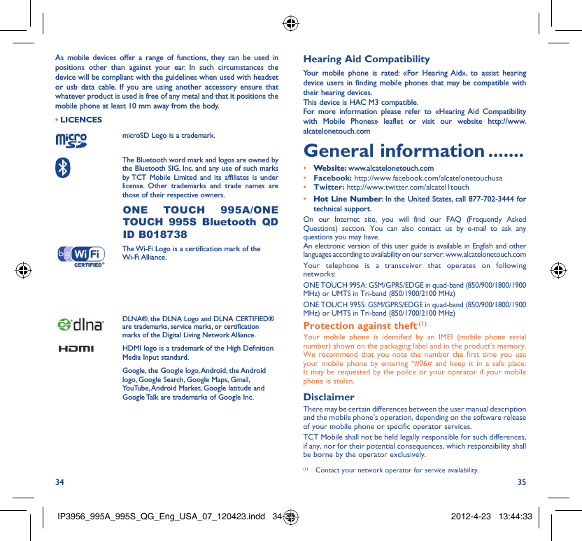 34 35As mobile devices offer a range of functions, they can be used in positions other than against your ear. In such circumstances the device will be compliant with the guidelines when used with headset or usb data cable. If you are using another accessory ensure that whatever product is used is free of any metal and that it positions the mobile phone at least 10 mm away from the body.LICENCES • microSD Logo is a trademark. The Bluetooth word mark and logos are owned by the Bluetooth SIG, Inc. and any use of such marks by TCT Mobile Limited and its affiliates is under license. Other trademarks and trade names are those of their respective owners.  ONE TOUCH 995A/ONE TOUCH 995S Bluetooth QD ID B018738 The Wi-Fi Logo is a certification mark of the Wi-Fi Alliance.Your device uses non-harmonised frequency and is intended for use in all European countries. The WLAN can be operated in the EU without restriction indoors, but cannot be operated outdoors in France.DLNA®, the DLNA Logo and DLNA CERTIFIED® are trademarks, service marks, or certification marks of the Digital Living Network Alliance.HDMI logo is a trademark of the High Definition Media Input standard.Google, the Google logo, Android, the Android logo, Google Search, Google Maps, Gmail, YouTube, Android Market, Google latitude and Google Talk are trademarks of Google Inc.Hearing Aid CompatibilityYour mobile phone is rated: «For Hearing Aid», to assist hearing device users in finding mobile phones that may be compatible with their hearing devices.This device is HAC M3 compatible.For more information please refer to «Hearing Aid Compatibility with Mobile Phones» leaflet or visit our website http://www.alcatelonetouch.comGeneral information .......• Website: www.alcatelonetouch.com• Facebook: http://www.facebook.com/alcatelonetouchusa• Twitter: http://www.twitter.com/alcatel1touch• Hot Line Number: In the United States, call 877-702-3444 for technical support.On our Internet site, you will find our FAQ (Frequently Asked Questions) section. You can also contact us by e-mail to ask any questions you may have. An electronic version of this user guide is available in English and other languages according to availability on our server: www.alcatelonetouch.comYour telephone is a transceiver that operates on following networks: ONE TOUCH 995A: GSM/GPRS/EDGE in quad-band (850/900/1800/1900 MHz) or UMTS in Tri-band (850/1900/2100 MHz)ONE TOUCH 995S: GSM/GPRS/EDGE in quad-band (850/900/1800/1900 MHz) or UMTS in Tri-band (850/1700/2100 MHz)Protection against theft (1)Your mobile phone is identified by an IMEI (mobile phone serial number) shown on the packaging label and in the product’s memory. We recommend that you note the number the first time you use your mobile phone by entering *#06# and keep it in a safe place. It may be requested by the police or your operator if your mobile phone is stolen. DisclaimerThere may be certain differences between the user manual description and the mobile phone’s operation, depending on the software release of your mobile phone or specific operator services.TCT Mobile shall not be held legally responsible for such differences, if any, nor for their potential consequences, which responsibility shall be borne by the operator exclusively.(1)  Contact your network operator for service availability.IP3956_995A_995S_QG_Eng_USA_07_120423.indd   34-35IP3956_995A_995S_QG_Eng_USA_07_120423.indd   34-35 2012-4-23   13:44:332012-4-23   13:44:33