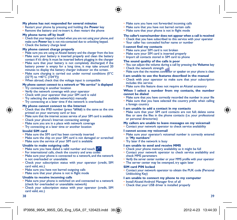 38 39My phone has not responded for several minutesRestart your phone by pressing and holding the •  Power keyRemove the battery and re-insert it, then restart the phone• My phone turns off by itselfCheck that your keypad is locked when you are not using your phone, and • make sure Power key is not mis-contacted due to unlocking keypad.Check the battery charge level• My phone cannot charge properlyMake sure you are using an Alcatel battery and the charger from the box• Make sure your battery is inserted properly and clean the battery • contact if it’s dirty. It must be inserted before plugging in the chargerMake sure that your battery is not completely discharged; if the • battery power is empty for a long time, it may take around 20 minutes to display the battery charger indicator on the screen.Make sure charging is carried out under normal conditions (0°C  • (32°F) to +40°C (104°F))When abroad, check that the voltage input is compatible• My phone cannot connect to a network or “No service” is displayedTry connecting in another location• Verify the network coverage with your operator• Check with your operator that your SIM card is valid• Try selecting the available network(s) manually• Try connecting at a later time if the network is overloaded• My phone cannot connect to the InternetCheck that the IMEI number (press *#06#) is the same as the one • printed on your warranty card or boxMake sure that the internet access service of your SIM card is available• Check your phone&apos;s Internet connecting settings• Make sure you are in a place with network coverage• Try connecting at a later time or another location• Invalid SIM cardMake sure the SIM card has been correctly inserted• Make sure the chip on your SIM card is not damaged or scratched• Make sure the service of your SIM card is available• Unable to make outgoing callsMake sure you have dialed a valid number and touch •   For international calls, check the country and area codes• Make sure your phone is connected to a network, and the network • is not overloaded or unavailableCheck your subscription status with your operator (credit, SIM • card valid, etc.)Make sure you have not barred outgoing calls • Make sure that your phone is not in flight mode• Unable to receive incoming callsMake sure your phone is switched on and connected to a network • (check for overloaded or unavailable network)Check your subscription status with your operator (credit, SIM • card valid, etc.)Make sure you have not forwarded incoming calls • Make sure that you have not barred certain calls• Make sure that your phone is not in flight mode• The caller’s name/number does not appear when a call is receivedCheck that you have subscribed to this service with your operator• Your caller has concealed his/her name or number• I cannot find my contactsMake sure your SIM card is not broken• Make sure your SIM card is inserted properly• Import all contacts stored in SIM card to phone• The sound quality of the calls is poorYou can adjust the volume during a call by pressing the •  Volume keyCheck the network strength • Make sure that the receiver, connector or speaker on your phone is clean• I am unable to use the features described in the manualCheck with your operator to make sure that your subscription • includes this serviceMake sure this feature does not require an Alcatel accessory• When I select a number from my contacts, the number cannot be dialedMake sure that you have correctly recorded the number in your file• Make sure that you have selected the country prefix when calling • a foreign countryI am unable to add a contact in my contactsMake sure that your SIM card contacts are not full; delete some • files or save the files in the phone contacts (i.e. your professional or personal directories)My callers are unable to leave messages on my voicemailContact your network operator to check service availability• I cannot access my voicemailMake sure your operator’s voicemail number is correctly entered • in “My numbers”Try later if the network is busy• I am unable to send and receive MMSCheck your phone memory availability as it might be full• Contact your network operator to check service availability and • check MMS parametersVerify the server center number or your MMS profile with your operator• The server center may be swamped, try again later• SIM card PIN lockedContact your network operator to obtain the PUK code (Personal • Unblocking Key)I am unable to connect my phone to my computerInstall Alcatel Android Manager first of all• Check that your USB driver is installed properly• IP3956_995A_995S_QG_Eng_USA_07_120423.indd   38-39IP3956_995A_995S_QG_Eng_USA_07_120423.indd   38-39 2012-4-23   13:44:332012-4-23   13:44:33
