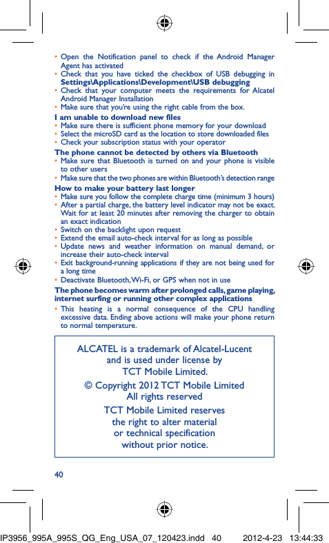 40Open the Notification panel to check if the Android Manager • Agent has activatedCheck that you have ticked the checkbox of USB debugging in • Settings\Applications\Development\USB debuggingCheck that your computer meets the requirements for Alcatel • Android Manager InstallationMake sure that you’re using the right cable from the box.• I am unable to download new filesMake sure there is sufficient phone memory for your download• Select the microSD card as the location to store downloaded files• Check your subscription status with your operator• The phone cannot be detected by others via BluetoothMake sure that Bluetooth is turned on and your phone is visible • to other usersMake sure that the two phones are within Bluetooth’s detection range• How to make your battery last longerMake sure you follow the complete charge time (minimum 3 hours)• After a partial charge, the battery level indicator may not be exact. • Wait for at least 20 minutes after removing the charger to obtain an exact indicationSwitch on the backlight upon request• Extend the email auto-check interval for as long as possible• Update news and weather information on manual demand, or • increase their auto-check intervalExit background-running applications if they are not being used for • a long timeDeactivate Bluetooth, Wi-Fi, or GPS when not in use• The phone becomes warm after prolonged calls, game playing, internet surfing or running other complex applicationsThis heating is a normal consequence of the CPU handling • excessive data. Ending above actions will make your phone return to normal temperature.ALCATEL is a trademark of Alcatel-Lucentand is used under license by TCT Mobile Limited.© Copyright 2012 TCT Mobile LimitedAll rights reservedTCT Mobile Limited reserves the right to alter material or technical specification without prior notice.IP3956_995A_995S_QG_Eng_USA_07_120423.indd   40IP3956_995A_995S_QG_Eng_USA_07_120423.indd   40 2012-4-23   13:44:332012-4-23   13:44:33