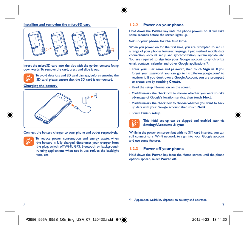 6 7Installing and removing the microSD cardInsert the microSD card into the slot with the golden contact facing downwards. To remove the card, press and slide it out.  To avoid data loss and SD card damage, before removing the SD card, please ensure that the SD card is unmounted.Charging the batteryConnect the battery charger to your phone and outlet respectively.  To reduce power consumption and energy waste, when the battery is fully charged, disconnect your charger from the plug; switch off Wi-Fi, GPS, Bluetooth or background-running applications when not in use; reduce the backlight time, etc.Power on your phone1.2.2 Hold down the Power key until the phone powers on. It will take some seconds before the screen lights up.Set up your phone for the first timeWhen you power on for the first time, you are prompted to set up a range of your phones features: language, input method, mobile data connection, account setup and synchronization, system update, etc.  You are required to sign into your Google account to synchronize email, contacts, calendar and other Google applications(1). Enter your user name and password, then touch •  Sign in. If you forget your password, you can go to http://www.google.com/ to retrieve it. If you don’t own a Google Account, you are prompted to create one by touching Create.Read the setup information on the screen•  .Mark/Unmark the check box to choose whether you want to take • advantage of Google&apos;s location service, then touch Next.Mark/Unmark the check box to choose whether you want to back • up data with your Google account, then touch Next.Touch •  Finish setup.  This initial set up can be skipped and enabled later via Settings\Accounts &amp; sync.While in the power on screen but with no SIM card inserted, you can still connect to a  Wi-Fi network to sign into your Google account and use some features.Power off your phone1.2.3 Hold down the Power key from the Home screen until the phone options appear, select Power off.(1)  Application availability depends on country and operator.IP3956_995A_995S_QG_Eng_USA_07_120423.indd   6-7IP3956_995A_995S_QG_Eng_USA_07_120423.indd   6-7 2012-4-23   13:44:302012-4-23   13:44:30