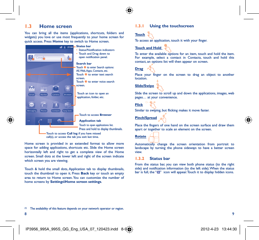 8 9Home screen1.3 You can bring all the items (applications, shortcuts, folders and widgets) you love or use most frequently to your home screen for quick access. Press Home key to switch to Home screen.Status barStatus/Notification indicators • Touch and Drag down to • open notification panel.Application tabTouch to open applications list.Press and hold to display thumbnails.Touch to access BrowserTouch to access Call log if you have missed call(s), or access the tab you exit last time.Search barTouch n to enter Search options: All, Web, Apps, Contacts, etc.Touch o to enter text search screen.Touch p to enter voice search screen.Touch an icon to open an application, folder, etc.onpHome screen is provided in an extended format to allow more space for adding applications, shortcuts etc. Slide the Home screen horizontally left and right to get a complete view of the Home screen. Small dots at the lower left and right of the screen indicate which screen you are viewing. Touch &amp; hold the small dots, Application tab to display thumbnails, touch the thumbnail to open it. Press Back key or touch an empty area to return to Home screen. You can customize the number of home screens by Settings\Home screen settings.Using the touchscreen1.3.1 TouchTo access an application, touch it with your finger.Touch and Hold To enter the available options for an item, touch and hold the item. For example, select a contact in Contacts, touch and hold this contact, an options list will then appear on screen.DragPlace your finger on the screen to drag an object to another location.Slide/SwipeSlide the screen to scroll up and down the applications, images, web pages… at your convenience.FlickSimilar to swiping, but flicking makes it move faster.Pinch/SpreadPlace the fingers of one hand on the screen surface and draw them apart or together to scale an element on the screen.RotateAutomatically change the screen orientation from portrait to landscape by turning the phone sideways to have a better screen view.Status bar1.3.2 From the status bar, you can view both phone status (to the right side) and notification information (to the left side). When the status bar is full, the “ ”  icon will appear. Touch it to display hidden icons. (1) The availability of this feature depends on your network operator or region.IP3956_995A_995S_QG_Eng_USA_07_120423.indd   8-9IP3956_995A_995S_QG_Eng_USA_07_120423.indd   8-9 2012-4-23   13:44:302012-4-23   13:44:30